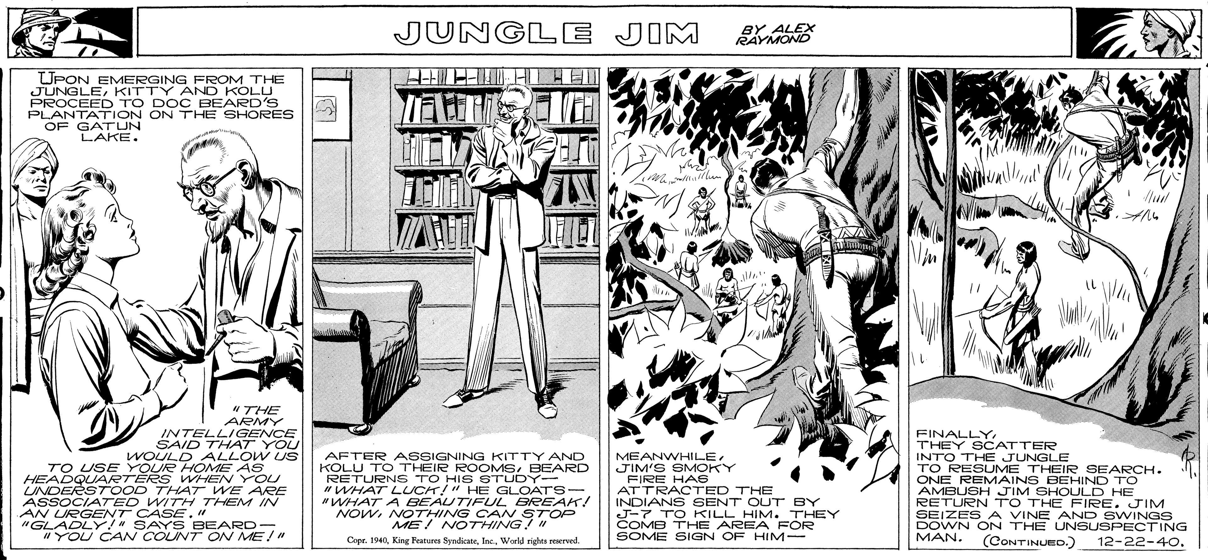 Art OCR: JUNGLE JIM BY ALEX RAYMOND UPON EMERGING FROM THE JUNGLEKITTY AND KOLU PROCEED TO DOC BEARD'S PLANTATION ON THE SHORES OF GATUN LAKE. Wh "THE ARMY INTELLIGENCE SAID THAT YOU WOULD ALLOW US TO USE YOUR HOME AS HEADQUARTERS WHEN YOU UNDERSTOOD THAT WE ARE ASSOCIATED WITH THEM IN AFTER ASSIGNING KITTY AND KOLU TO THEIR ROOMSBEARD RETURNS TO HISSTUDY- "WHAT LUCH!" HE GLOATS- "WHAT A BEAUTIFUL BREAK! NOWNOTHING CAN STOP ME! NOTHING! " MEANWHILEJIM'S SMOKY FIRE HAS ATTRACTED THE INDIANS SENT OUT BY J-7 TO KILL HIM. THEY COMB THE AREA FOR SOME SIGN OF HIM- FINALLY. THEY SCATTER INTO THE JUNGLE TO RESUME THEIR SEARCH. ONE REMAINS BEHIND TO AMBUSH JIM SHOULD HE RETURN TO THE FIRE. JIM SEIZESA VINE AND SWINGS DOWN ON THE UNSUSPECTING MAN. AN URGENT CASE" "GLADLY!" SAYS BEARD- "YOU CAN COUNT ON ME!" Copr. 1940World rights reserved. (CONTINUED.) 12-22-4O. JUNGLE JIM BY ALEX RAYMOND UPON EMERGING FROM THE JUNGLEKITTY AND KOLU PROCEED TO DOC BEARD'S PLANTATION ON THE SHORES OF GATUN LAKE. Wh "THE ARMY INTELLIGENCE SAID THAT YOU WOULD ALLOW US TO USE YOUR HOME AS HEADQUARTERS WHEN YOU UNDERSTOOD THAT WE ARE ASSOCIATED WITH THEM IN AFTER ASSIGNING KITTY AND KOLU TO THEIR ROOMSBEARD RETURNS TO HISSTUDY- "WHAT LUCH!" HE GLOATS- "WHAT A BEAUTIFUL BREAK! NOWNOTHING CAN STOP ME! NOTHING! " MEANWHILEJIM'S SMOKY FIRE HAS ATTRACTED THE INDIANS SENT OUT BY J-7 TO KILL HIM. THEY COMB THE AREA FOR SOME SIGN OF HIM- FINALLY. THEY SCATTER INTO THE JUNGLE TO RESUME THEIR SEARCH. ONE REMAINS BEHIND TO AMBUSH JIM SHOULD HE RETURN TO THE FIRE. JIM SEIZESA VINE AND SWINGS DOWN ON THE UNSUSPECTING MAN. AN URGENT CASE" "GLADLY!" SAYS BEARD- "YOU CAN COUNT ON ME!" Copr. 1940King Peatures SyndicateWorld rights reserved. (CONTINUED.) 12-22-4O.