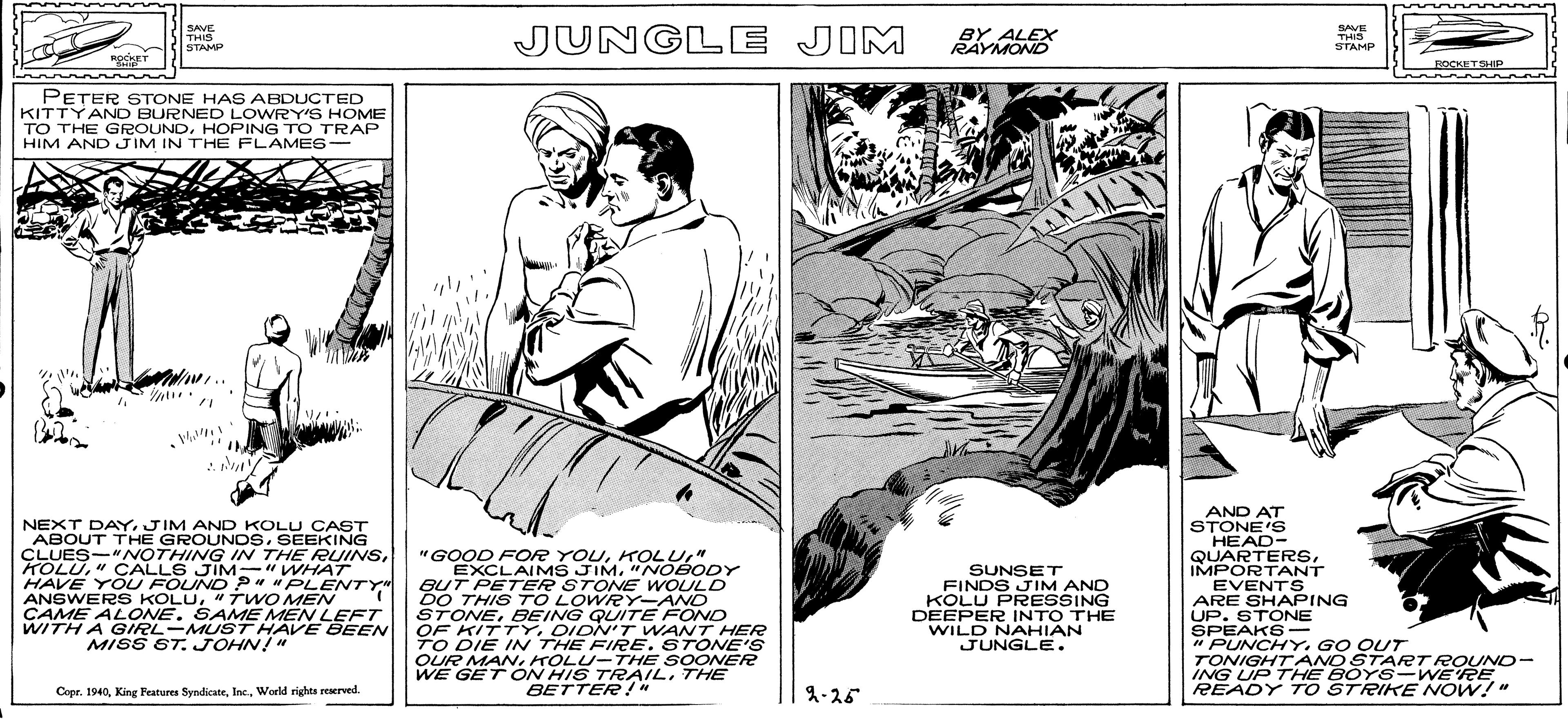 Line art OCR: SAVE THIS STAMP JUNGLE JIM SAVE THIS STAMP BY ALEX RAYMOND ROCKET EOCKETSP PETER STONE HAS ABDUCTED KITTYAND BURNED LOWRY'S HOME TO THE GROUNDHOPING TO TRAP HIM AND JIM IN THE FLAMES- NEXT DAYJIM AND KOLU CAST ABOUT THE GROUNDSSEEKING CLUES-"NOTHING IN THE RUINS" ÇALLS JIM-" WHAT HAVE YOU FOUND P* "PLENTY" ANSWERS KOLU"TWO MEN CAME ALONE. SAME MEN LEFT WITH A GIRL-MUST HAVE BEEN MISS ST. JOHN!" "GOOD FOR YOU" EXCLAIMS JIM"NOBODY BUT PETER STONE WOULD DO THIS TO LOWRY-AND STONEBEING QUITE FOND OF KITTYDIDN'T WANT HER TO DIE IN THE FIRESTONE'S OUR MANHOLU-THE SOONER WE GET ON HIS TRAILTHE BETTER !" AND AT STONE'S HEAD- QUARTERSIMPORTANT EVENTS ARE SHAPING UP. STONE SPEAKS - "PUNCHYGO OUT TONIGHT AND START ROUND- ING UP THE BOYS-WE'RE READY T O STRIKE NOW!" SUNSET FINDS JIM AND KOLU PRESSING DEEPER INTO THE WILD NAHIAN JUNGLE. Copr. 1940World rights reserved. A-25 SAVE THIS STAMP JUNGLE JIM SAVE THIS STAMP BY ALEX RAYMOND ROCKET EOCKETSP PETER STONE HAS ABDUCTED KITTYAND BURNED LOWRY'S HOME TO THE GROUNDHOPING TO TRAP HIM AND JIM IN THE FLAMES- NEXT DAYJIM AND KOLU CAST ABOUT THE GROUNDSSEEKING CLUES-"NOTHING IN THE RUINS" ÇALLS JIM-" WHAT HAVE YOU FOUND P* "PLENTY" ANSWERS KOLU"TWO MEN CAME ALONE. SAME MEN LEFT WITH A GIRL-MUST HAVE BEEN MISS ST. JOHN!" "GOOD FOR YOU" EXCLAIMS JIM"NOBODY BUT PETER STONE WOULD DO THIS TO LOWRY-AND STONEBEING QUITE FOND OF KITTYDIDN'T WANT HER TO DIE IN THE FIRESTONE'S OUR MANHOLU-THE SOONER WE GET ON HIS TRAILTHE BETTER !" AND AT STONE'S HEAD- QUARTERSIMPORTANT EVENTS ARE SHAPING UP. STONE SPEAKS - "PUNCHYGO OUT TONIGHT AND START ROUND- ING UP THE BOYS-WE'RE READY T O STRIKE NOW!" SUNSET FINDS JIM AND KOLU PRESSING DEEPER INTO THE WILD NAHIAN JUNGLE. Copr. 1940King Peatures SyndicaneWorld rights reserved. A-25