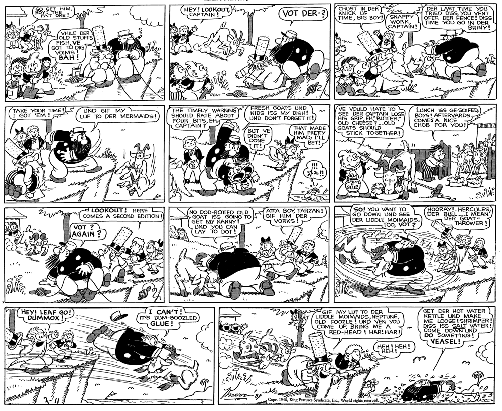 Parallel OCR: HEY! LOOKOUTCAPTAIN ! CHUST IN DER KNICK UF TIMEBIG BOY!)SNAPPY DER LAST TIME YOU TRIED DISSYOU YENT OFER DER FÉNCE! DISS TIME YOU GO IN DER BRINY! GO GETHIMFAT ONE ! VOT DER-? BOY THE WORKCAPTAIN! VHILE DER HOLD STUFFS FISHVE GOT TO DIG VOIMS! BAH! TAKE YOUR TIME !) I GOT 'EM! FRESH GOATS UND KIDS ISS MY DISH! UND DON'T FORGET IT! LUNCH ISS GE-SOIFEDBOYS! AFTERVARDS COMES A NICE CHOB FOR YOU! UND GIF MY L LUF TO DER MERMAIDS! THE TIMELY WARNING SHOULD RATE ABOUT FOUR BITSEH CAPTAIN ? LOSE HIS GRIPEH" BUTTER OLD CHEÉSE ?--OLD GOATS SHOULD S STICK TOGETHER! VOULD HATE TO SEE DER CAPTAIN BUT VE DIDN'T DONE IT! THAT MADE HIM PRETTY (MADI'LL BET! !!! L GLUE So! YOU VANT TO GO DOWN UND SEE DER LIDDLE MOIMAIDS. TOOVOT ? HOORAY!HERCULES DER BULL --I MEAN E A LOOKOUT! HERE L COMES A SECOND EDITION ! (NO DOD-ROTTED OLD GOAT ISS GOING TO GET MY NANNY! UND YOU CAN LAY TO DOTT ATTA BOY TARZAN! GIF HIM DER VORKS! DER GOAT- THROWER ! VOT ? AGAIN ? II CAN'T! IT'S DUM-GOOZLED GLUE ! GET DER HOT VATER KETTLE UND MAKE ME LOOSE ! SHRIMPER! DISS ISS SÁLT VATER! COME DOVWN UND DO SOMETING! VEASEL! HEY! LEAF GO! DUMMOX ! GIF MY LUF TO DER LIDDLE MOIMAIDSOLD FOOZLE! UND VEN YOU COME UPBRING ME A RED-HEAD ! HAR! HAR! HEH ! HEH! HEH!" ???! T merr Copr. 1940World rights reseived. HEY! LOOKOUTCAPTAIN ! CHUST IN DER KNICK UF TIMEBIG BOY!)SNAPPY DER LAST TIME YOU TRIED DISSYOU YENT OFER DER FÉNCE! DISS TIME YOU GO IN DER BRINY! GO GETHIMFAT ONE ! VOT DER-? BOY THE WORKCAPTAIN! VHILE DER HOLD STUFFS FISHVE GOT TO DIG VOIMS! BAH! TAKE YOUR TIME !) I GOT 'EM! FRESH GOATS UND KIDS ISS MY DISH! UND DON'T FORGET IT! LUNCH ISS GE-SOIFEDBOYS! AFTERVARDS COMES A NICE CHOB FOR YOU! UND GIF MY L LUF TO DER MERMAIDS! THE TIMELY WARNING SHOULD RATE ABOUT FOUR BITSEH CAPTAIN ? LOSE HIS GRIPEH" BUTTER OLD CHEÉSE ?--OLD GOATS SHOULD S STICK TOGETHER! VOULD HATE TO SEE DER CAPTAIN BUT VE DIDN'T DONE IT! THAT MADE HIM PRETTY (MADI'LL BET! !!! L GLUE So! YOU VANT TO GO DOWN UND SEE DER LIDDLE MOIMAIDS. TOOVOT ? HOORAY!HERCULES DER BULL --I MEAN E A LOOKOUT! HERE L COMES A SECOND EDITION ! (NO DOD-ROTTED OLD GOAT ISS GOING TO GET MY NANNY! UND YOU CAN LAY TO DOTT ATTA BOY TARZAN! GIF HIM DER VORKS! DER GOAT- THROWER ! VOT ? AGAIN ? II CAN'T! IT'S DUM-GOOZLED GLUE ! GET DER HOT VATER KETTLE UND MAKE ME LOOSE ! SHRIMPER! DISS ISS SÁLT VATER! COME DOVWN UND DO SOMETING! VEASEL! HEY! LEAF GO! DUMMOX ! GIF MY LUF TO DER LIDDLE MOIMAIDSOLD FOOZLE! UND VEN YOU COME UPBRING ME A RED-HEAD ! HAR! HAR! HEH ! HEH! HEH!" ???! T merr Copr. 1940King Features SyndicateWorld rights reseived.
