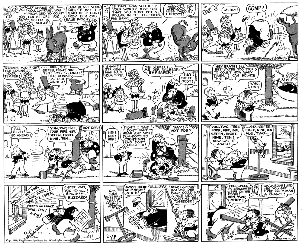 Monochrome OCR: SHAME ON YOUCAPTAIN! YOU PROMISED TO COUNT TEN BEFORE YOU ACTED IN Ko ANGER! DUM-BLAST YOUR HIDE! DIDN'T I S SAID KEEP OUDT FROM DER CAB- (BAGE PATCH? IS THAT HOW YOU KEEP YOUR WORD ?. JUST FOR THAT YOU MUST PUT A DOLLAR IN THE CHILDRENS PIG BANK! COULDN'T YOU OFERLOOK IT MISS TVIDDLE ? I FORGOT! MERCY! OOMP! / SERVES YOU RIGHT)---FIFESIX. FOR LOSING YOUR TEMPER! SHAME ! STRIKING A MAN HALF YOUR SIZE! YOU VOULD GIF ME DER RAZBERRY ? SHRIMPER! HEY! HEY BRATS! I'LL SEFENTEN!YOU IŠS OUDT! DER DONKEY ISS DER VINNER! BET YOU'RE TOO STUPID TO COUNT HOW MANY TIMES I C?N BOUNCE THIS BALL! CUT IT OUDT! WHOUS ? (VOT DER? VUNTEN -. ALL SAY! VOT FOR ? DIDN'T I SAID I DON'T VANT TO HEAR ANY MORE DUM-BOOZLED COUNTING? LUND DON'T. FORGET IT! VUNT'REE FOURTEN ! NOW SAY IT AGAIN! --SIXTEN VUNTWO-. RIGHT! GO AHEAD! ???! ??? ! ???! vUN- FIFEYOU * m! On!!! BUZZARD! AVASTTHERE! SHIP AHOY! A-R-K! NOWCAPTAIN! YOU UND DER POLLY COLULD HAF A NICE LIDDLE COUNTING BEE TOGEDDER ! FULL SPEED ASTERNMATES! WE'RE ON THE ROCKS!. VUNTWO AHOY ! WOKAYBOYS! UND VEN YOU GET TIRED GIF A MAN A CHANCE ! PIECES OF EIGHTTEN ! A-R-K! 2-18 Copr. 1940World rights reserved merro's SHAME ON YOUCAPTAIN! YOU PROMISED TO COUNT TEN BEFORE YOU ACTED IN Ko ANGER! DUM-BLAST YOUR HIDE! DIDN'T I S SAID KEEP OUDT FROM DER CAB- (BAGE PATCH? IS THAT HOW YOU KEEP YOUR WORD ?. JUST FOR THAT YOU MUST PUT A DOLLAR IN THE CHILDRENS PIG BANK! COULDN'T YOU OFERLOOK IT MISS TVIDDLE ? I FORGOT! MERCY! OOMP! / SERVES YOU RIGHT)---FIFESIX. FOR LOSING YOUR TEMPER! SHAME ! STRIKING A MAN HALF YOUR SIZE! YOU VOULD GIF ME DER RAZBERRY ? SHRIMPER! HEY! HEY BRATS! I'LL SEFENTEN!YOU IŠS OUDT! DER DONKEY ISS DER VINNER! BET YOU'RE TOO STUPID TO COUNT HOW MANY TIMES I C?N BOUNCE THIS BALL! CUT IT OUDT! WHOUS ? (VOT DER? VUNTEN -. ALL SAY! VOT FOR ? DIDN'T I SAID I DON'T VANT TO HEAR ANY MORE DUM-BOOZLED COUNTING? LUND DON'T. FORGET IT! VUNT'REE FOURTEN ! NOW SAY IT AGAIN! --SIXTEN VUNTWO-. RIGHT! GO AHEAD! ???! ??? ! ???! vUN- FIFECHUST VAITYOU * m! On!!! BUZZARD! AVASTTHERE! SHIP AHOY! A-R-K! NOWCAPTAIN! YOU UND DER POLLY COLULD HAF A NICE LIDDLE COUNTING BEE TOGEDDER ! FULL SPEED ASTERNMATES! WE'RE ON THE ROCKS!. VUNTWO AHOY ! WOKAYBOYS! UND VEN YOU GET TIRED GIF A MAN A CHANCE ! PIECES OF EIGHTTEN ! A-R-K! 2-18 Copr. 1940King Features SyndicateWorld rights reserved merro's