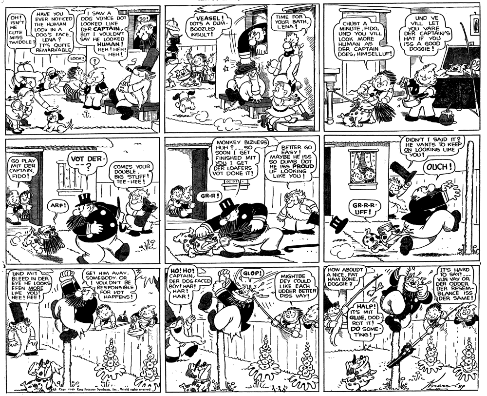 Black OCR: HAVE YOU EVER NOTICED THE HUMAN LOOK IN A DOG'S FACELENA ? IT'S QUITE REMARKABLE I SAW A DOG VUNCE DOT LOOKED LIKE DER CAPTAINBUT I VOUL DN'T SAV HE LOOKED HUMAN! HEH! HEH! HEH! TIME FOR YOUR BATHLENA ! OH! ISN'T ?? CUTE MISS TWIDDLE ? so! VEASEL! DOTS A DLUM- BOOZLED INSULT! UND VE VILL LET YOU VARE DÉR CAPTAIN'S HAT IF YOU ISS A GOOD DOGGIE ! SO! CHUST A MINUTEUND YOU VILL LOOK MORE HUMAN AS DER CAPTAIN DOESHIMSELLUF! LOOK! DIDN'T I SAID IT? HE VANTS TO KEEP ON LOOKING LIKE YOU! MONKEY BZNESS HUH ?...SO SOON I GET FINISHED MIT YOU I GET DER LOAFERS VOT DONE T! BETTER GO EASY! MAYBE HE ISS SO DUMB DOT HE ISS PROUD UF LOOKING LIKE YOU! VOT DER - GO PLAY MIT DER CAPTAIN FIDO! OUCH! COMES YOUR DOUBLE BIG STUFF ! TEE - HEE! GR-R GR-R-R- UFF! ARF! m HO! HO! CAPTAINDER DOG-FACED BOY! HAR! HAR! HAR! 7HOW ABOUDT A NICEFAT HAM BONEDOGGIE ? (IT'S HARD TO SAY! --- VIN VAY OR DER ODDER DER RESEM- BLANCE ISS DER SAME ! GLOP! UND MIT BLEED IN DER EYE HE LOOKS EFEN MORE LIKE YOU! HEE! HEÉ !) GET HIM AVAY. SOME BODY.OR nI VOUL DN'T BE RESPONSIBLE FOR VOT < HAPPENS! MIGHTBE DEY COULD LIKE EACH UDDER BETTER DISS VAY! HALP! IT'S MIT GLUEDOD - ROT IT! DO SOME - TING! Tmernisg t H 19 Kang tratur Sydicat. In. World nght errerd HAVE YOU EVER NOTICED THE HUMAN LOOK IN A DOG'S FACELENA ? IT'S QUITE REMARKABLE I SAW A DOG VUNCE DOT LOOKED LIKE DER CAPTAINBUT I VOUL DN'T SAV HE LOOKED HUMAN! HEH! HEH! HEH! TIME FOR YOUR BATHLENA ! OH! ISN'T ?? CUTE MISS TWIDDLE ? so! VEASEL! DOTS A DLUM- BOOZLED INSULT! UND VE VILL LET YOU VARE DÉR CAPTAIN'S HAT IF YOU ISS A GOOD DOGGIE ! SO! CHUST A MINUTEUND YOU VILL LOOK MORE HUMAN AS DER CAPTAIN DOESHIMSELLUF! LOOK! DIDN'T I SAID IT? HE VANTS TO KEEP ON LOOKING LIKE YOU! MONKEY BZNESS HUH ?...SO SOON I GET FINISHED MIT YOU I GET DER LOAFERS VOT DONE T! BETTER GO EASY! MAYBE HE ISS SO DUMB DOT HE ISS PROUD UF LOOKING LIKE YOU! VOT DER - GO PLAY MIT DER CAPTAIN FIDO! OUCH! COMES YOUR DOUBLE BIG STUFF ! TEE - HEE! GR-R GR-R-R- UFF! ARF! m HO! HO! CAPTAINDER DOG-FACED BOY! HAR! HAR! HAR! 7HOW ABOUDT A NICEFAT HAM BONEDOGGIE ? (IT'S HARD TO SAY! --- VIN VAY OR DER ODDER DER RESEM- BLANCE ISS DER SAME ! GLOP! UND MIT BLEED IN DER EYE HE LOOKS EFEN MORE LIKE YOU! HEE! HEÉ !) GET HIM AVAY. SOME BODY.OR nI VOUL DN'T BE RESPONSIBLE FOR VOT < HAPPENS! MIGHTBE DEY COULD LIKE EACH UDDER BETTER DISS VAY! HALP! IT'S MIT GLUEDOD - ROT IT! DO SOME - TING! Tmernisg t H 19 Kang tratur Sydicat. In. World nght errerd