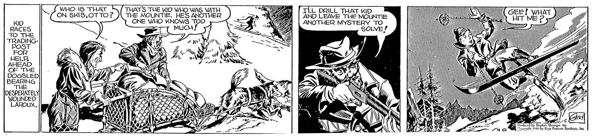 Comics OCR: THATS THE KID WHO WAS WATH THE MOUNTIE. HES ANOTHER ONE WHO KNOWS TOO MUCH ILL DRILL THAT KID AND LEAVE THE MOUNTIE ANOTHER MYSTERY 1! WHO IS THAT ON SKISOT TO? GEE! WHAT HIT ME? KID RACES TO THE TRADING- POST FOR HELP AHEAD OF THE DOGSLED BEARING THE DESPERATELY WOUNDED LAROUX. Srdes Sk Ir v ng F edanna' THATS THE KID WHO WAS WATH THE MOUNTIE. HES ANOTHER ONE WHO KNOWS TOO MUCH ILL DRILL THAT KID AND LEAVE THE MOUNTIE ANOTHER MYSTERY 1! WHO IS THAT ON SKISOT TO? GEE! WHAT HIT ME? KID RACES TO THE TRADING- POST FOR HELP AHEAD OF THE DOGSLED BEARING THE DESPERATELY WOUNDED LAROUX. Srdes Sk Ir v ng F edan