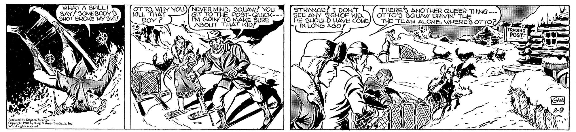 Fictional character OCR: WHAT A SPILL! KILL THYYOU BOY ? OT TO. STRANGE! I DON'T SEE ANY SIGNOF KID. HE SHOULD HAVE COME SIN LONG AGO! THERE'S ANOTHER QUEER THING --. OT TOS SQUAW DRIVIN' THE THE TEAM ALONE. WHERE'S OTTO? MINDSQLAW! YOU SAY SOMEBODYS SHOT BROKE MY SKI! N TO THE POST-QUICK- IM GOIN TO MAKE SURE ABOUT THHAT KID TRADING POST GAR Poded y Spten Sengr. In A by Kang lure mde. tre WHAT A SPILL! KILL THYYOU BOY ? OT TO. STRANGE! I DON'T SEE ANY SIGNOF KID. HE SHOULD HAVE COME SIN LONG AGO! THERE'S ANOTHER QUEER THING --. OT TOS SQUAW DRIVIN' THE THE TEAM ALONE. WHERE'S OTTO? MINDSQLAW! YOU SAY SOMEBODYS SHOT BROKE MY SKI! N TO THE POST-QUICK- IM GOIN TO MAKE SURE ABOUT THHAT KID TRADING POST GAR Poded y Spten Sengr. In A by Kang lure mde. tre