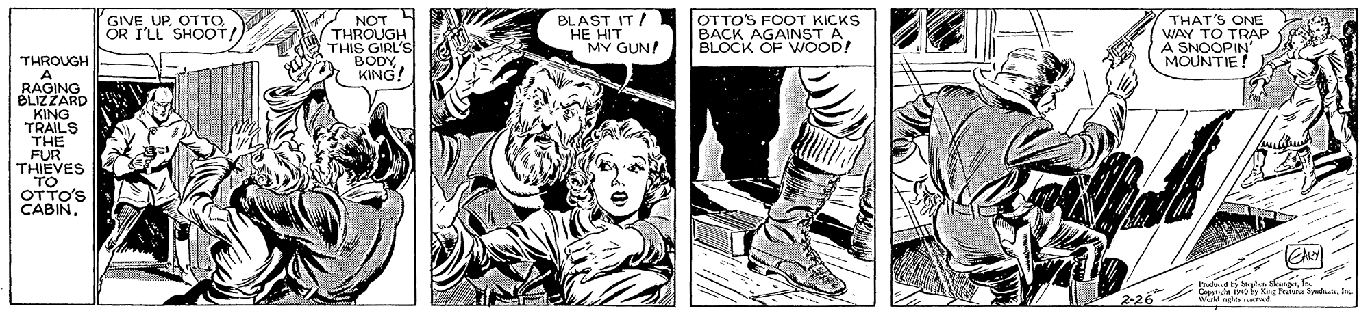 Fictional character OCR: GIVE UP. OTTOOR I'LL SHOOT/ NOT THROUGH THIS GIRL'S BODYKING! BLAST IT / HE HIT MY GUN! OTTO'S FOOT KICKS BACK AGAINST A BLOCK OF WWOOD! THAT'S ONE WAY TO TRAP A SNOOPIN MOUNTIE! THROUGH A RAGING BLIZZARD KING TRAILS THE FUR THIEVES TO OTTO'S CABIN2-26 GIVE UP. OTTOOR I'LL SHOOT/ NOT THROUGH THIS GIRL'S BODYKING! BLAST IT / HE HIT MY GUN! OTTO'S FOOT KICKS BACK AGAINST A BLOCK OF WWOOD! THAT'S ONE WAY TO TRAP A SNOOPIN MOUNTIE! THROUGH A RAGING BLIZZARD KING TRAILS THE FUR THIEVES TO OTTO'S CABIN