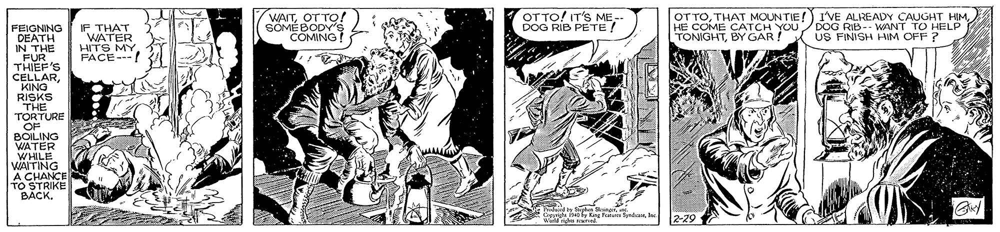 Illustration OCR: WAITOT TO! SOMÉBODY's COMING OT TO! IT'S ME-- DOG RIB PETE! OT TOHE COME CATCH YOUDOG RIB-- WANT TO HELP TONIGHTBY GAR ! FEIGNING DEATH IN THE FUR THIEF'S CELLARKING RISKS THE TORTURE OF BOILING WATER WHILE WAITING A CHANCE TO STRIKE BACK. IF THAT WATER HITS MY FACE--! US FINISH HIM OFF ? n tphes CemghiInc 2-29 WAITOT TO! SOMÉBODY's COMING OT TO! IT'S ME-- DOG RIB PETE! OT TOTHAT MOUNTIE!) 1'VE ALREADY CAUGHT HIMHE COME CATCH YOUDOG RIB-- WANT TO HELP TONIGHTBY GAR ! FEIGNING DEATH IN THE FUR THIEF'S CELLARKING RISKS THE TORTURE OF BOILING WATER WHILE WAITING A CHANCE TO STRIKE BACK. IF THAT WATER HITS MY FACE--! US FINISH HIM OFF ? n tphes CemghiKing Fetancs SyndcareInc 2-29