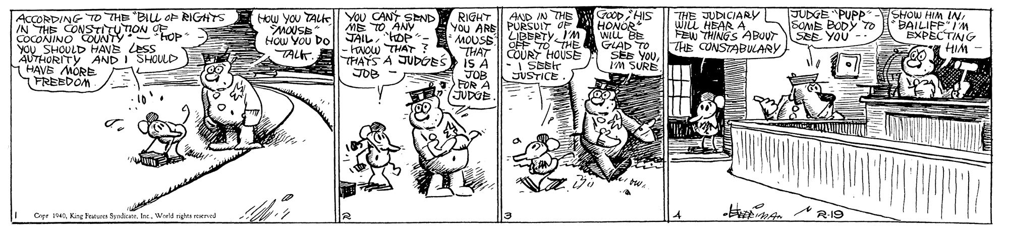 Art OCR: JUDGE "PUPP SOME BODY To SEE YOU -- ACCORDING TO THE "BIL OP RIGHTS IN THE CONSTITUTION OF COCONINO COUNTY - YOU SHOULD HAVE Less AUTHORITY AND I SHOULD HAVE MORE FREEDOM How you TALKell You CANY SEND ME TO ANY How You Do|| JAILHOP- - FNOw THAT ? THAYS A JUDGES JOB RIGHT | AND IN THE AYOU ARB|| PURSUIT OF MOUSE THAT IS A JOB FOR A JUDOE GOOp HIS HONOR WILL BE GLAD TO SEE YOUI'M SURE SHOW HIM INBAILIFP IM BXPECTING HIM THE JUDICIARY WILL HEAR A FEW THINGS ABUT THE CONSTABULARY OP LIBERTYI'M OFF TO THE COURY HOUSE TALK. -I SEEr JUSTICE. ICrer 1940Werld rights reserved JUDGE "PUPP SOME BODY To SEE YOU -- ACCORDING TO THE "BIL OP RIGHTS IN THE CONSTITUTION OF COCONINO COUNTY - YOU SHOULD HAVE Less AUTHORITY AND I SHOULD HAVE MORE FREEDOM How you TALKell You CANY SEND ME TO ANY How You Do|| JAILHOP- - FNOw THAT ? THAYS A JUDGES JOB RIGHT | AND IN THE AYOU ARB|| PURSUIT OF MOUSE THAT IS A JOB FOR A JUDOE GOOp HIS HONOR WILL BE GLAD TO SEE YOUI'M SURE SHOW HIM INBAILIFP IM BXPECTING HIM THE JUDICIARY WILL HEAR A FEW THINGS ABUT THE CONSTABULARY OP LIBERTYI'M OFF TO THE COURY HOUSE TALK. -I SEEr JUSTICE. ICrer 1940Kine Features SyndicateWerld rights reserved