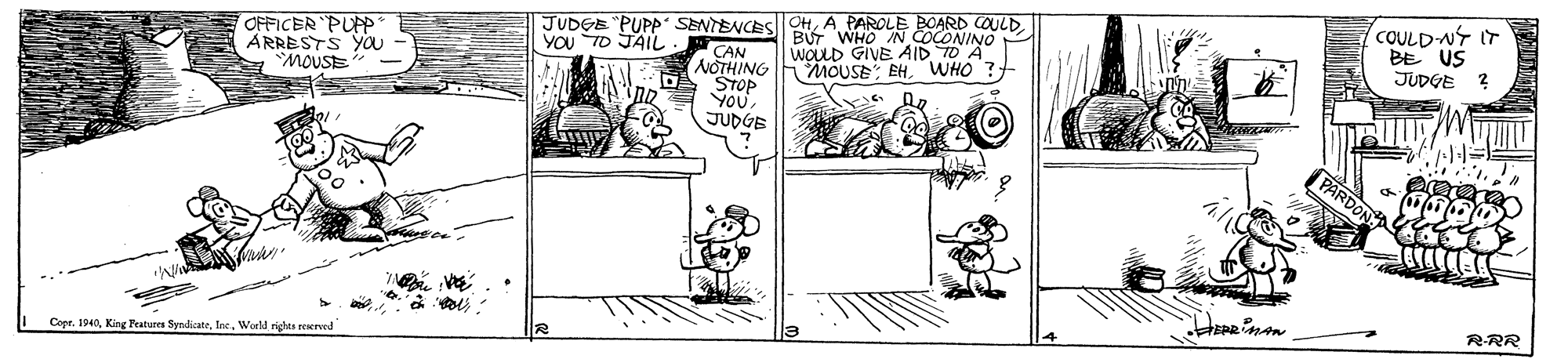 Line art OCR: COULD-NY IT BE US JUDGE JUDGE "PUPp SENTENCESI OHA PAROLE BOARD COULD. CAN NOTHING STOP Vou JUDGE OFFICER PUp ARRESTS You - MOUSE BUT WHO IN COCONINO WOLD GIVE AID TO A MOUSE EHWHO ? YOU TO JAIL PARDON RRR Copr. 1940Worl righes reserved COULD-NY IT BE US JUDGE JUDGE "PUPp SENTENCESI OHA PAROLE BOARD COULD. CAN NOTHING STOP Vou JUDGE OFFICER PUp ARRESTS You - MOUSE BUT WHO IN COCONINO WOLD GIVE AID TO A MOUSE EHWHO ? YOU TO JAIL PARDON RRR Copr. 1940King Peatures SyndicateWorl righes reserved