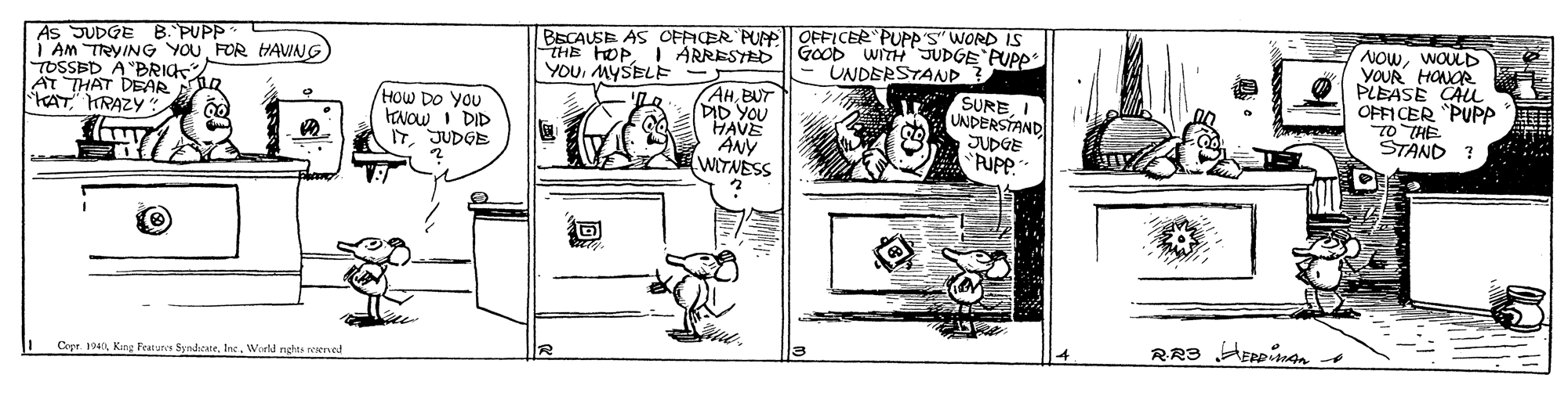 Mammal OCR: As SUDGE B. PUPP | Am TRYING YOUFOR HAVNG TOSSED A "BRIG2 AT THAT DEAR stAT HRAZY* BECAUSE AS CFFICER PUE OFFICER PUPP'S" WwORD IS THE HOPI ARRESYED GOOD WITH JUDGE PUPP YOUMYSELE NOWWOULD YOUR HONOR PLEASE CAu OFFICER PUPP TO THE STAND ? UNDERSTAND (AHBUT DID YOU HAVE ANY WITNESS SUREI HOW DO You KNOW I DID ITJUDGE UNDERSTAND JUDGE 'PUPP. RR3 HERpinn Copr 190World rghts reserved As SUDGE B. PUPP | Am TRYING YOUFOR HAVNG TOSSED A "BRIG2 AT THAT DEAR stAT HRAZY* BECAUSE AS CFFICER PUE OFFICER PUPP'S" WwORD IS THE HOPI ARRESYED GOOD WITH JUDGE PUPP YOUMYSELE NOWWOULD YOUR HONOR PLEASE CAu OFFICER PUPP TO THE STAND ? UNDERSTAND (AHBUT DID YOU HAVE ANY WITNESS SUREI HOW DO You KNOW I DID ITJUDGE UNDERSTAND JUDGE 'PUPP. RR3 HERpinn Copr 190King Featues SyndacateWorld rghts reserved