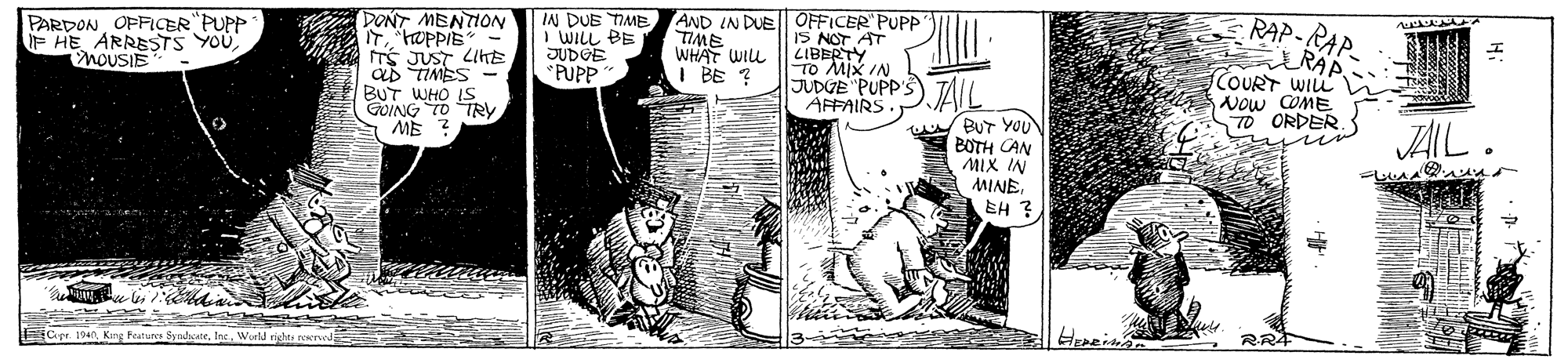 Parallel OCR: DONT MENTION IN DUE IME I WILL BE JUDGE PUPP AND IN DUEOFFICER PUP TIME WHAT WILL I BE ? RAP-RAP ARAP COURT WILL Now COME TO ORDER PARDON OFFICER"PUPP F HE ARRESTS YOUnoUSIE TS JUST LIHE ab TIMES BUT WHO IS GOING TO TRY ME ? IS NOT AT LIBERTY To MIX IN JUDUE PUPP'S) TAIL. AFFAIRS BUT YOU BOTH CAN MIX IN MINEEH ? AIL FCer 194 King Featurce SyndcateW ell rights rewrurdE DONT MENTION IN DUE IME I WILL BE JUDGE PUPP AND IN DUEOFFICER PUP TIME WHAT WILL I BE ? RAP-RAP ARAP COURT WILL Now COME TO ORDER PARDON OFFICER"PUPP F HE ARRESTS YOUnoUSIE TS JUST LIHE ab TIMES BUT WHO IS GOING TO TRY ME ? IS NOT AT LIBERTY To MIX IN JUDUE PUPP'S) TAIL. AFFAIRS BUT YOU BOTH CAN MIX IN MINEEH ? AIL FCer 194 King Featurce SyndcateW ell rights rewrurdE