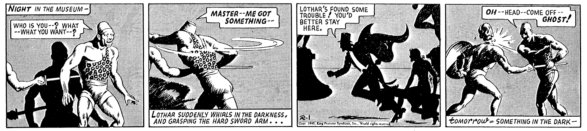 Humour OCR: NIGHT IN THE MUSEUM - MASTER--ME GOT SOMETHING-- LOTHAR'S FOUND SOME TROUBLE YOU'D BETTER STAY HERE. OH --HEAD--COME OFF GHOST! WHO IS YOU--? WHAT --WHAT YOU WANT--? LOTHAR SUODENLY WHIRLS IN THE DARKNESSAND GRASPING THE HARD SWORD ARM... R-1 Ce i Fee SyrditWuld rig e tomorrou- SOMETHING IN THE DARK- NIGHT IN THE MUSEUM - MASTER--ME GOT SOMETHING-- LOTHAR'S FOUND SOME TROUBLE YOU'D BETTER STAY HERE. OH --HEAD--COME OFF GHOST! WHO IS YOU--? WHAT --WHAT YOU WANT--? LOTHAR SUODENLY WHIRLS IN THE DARKNESSAND GRASPING THE HARD SWORD ARM... R-1 Ce i Fee SyrditWuld rig e tomorrou- SOMETHING IN THE DARK-