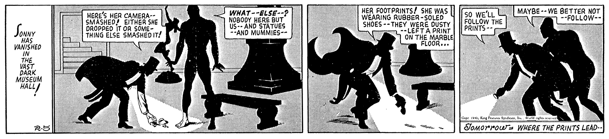 Illustration OCR: HER FOOT PRINTS! SHE WAS I sO WE'LL WEARING RUBBER-SOLED SHOES--THEY WERE DUSTY --LEFTA PRINT |ON THE MARBLE "FLOOR... MAYBE -- WE BETTER NOT --FOLLOW-- HERE'S HER CAMERA-- SMASKED! EITHER SHE DROPPED IT OR SOME- THING ELSE SMASHED IT! WHAT--ELSE--? NO8ODY HERE BUT US-- AND STATUES --AND MUMMIES-- FOLLOW THE PRINTS- Soywy HAS VANISHED IN THE VAST DARK MUSEUM HALL/ Cape ieKang fe Sydte. ba. ul nghis ei R-5 JOMorrow WHERE THE PRINTS LEAD-- HER FOOT PRINTS! SHE WAS I sO WE'LL WEARING RUBBER-SOLED SHOES--THEY WERE DUSTY --LEFTA PRINT |ON THE MARBLE "FLOOR... MAYBE -- WE BETTER NOT --FOLLOW-- HERE'S HER CAMERA-- SMASKED! EITHER SHE DROPPED IT OR SOME- THING ELSE SMASHED IT! WHAT--ELSE--? NO8ODY HERE BUT US-- AND STATUES --AND MUMMIES-- FOLLOW THE PRINTS- Soywy HAS VANISHED IN THE VAST DARK MUSEUM HALL/ Cape ieKang fe Sydte. ba. ul nghis ei R-5 JOMorrow WHERE THE PRINTS LEAD--