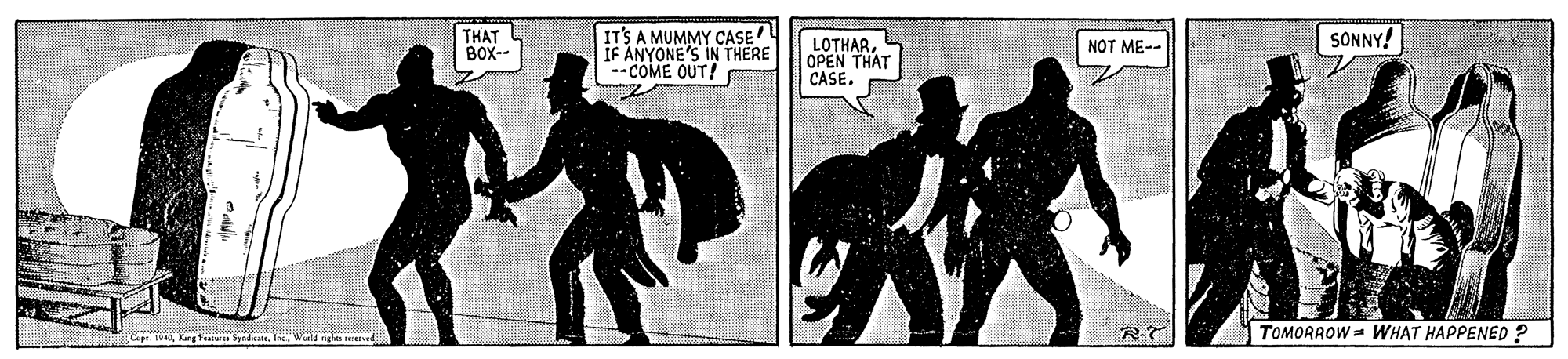 Fiction OCR: THAT BOX-- IT'S A MUMMY CASE IF ANYONE'S IN THERE --COME OUT! SONNY! LOTHAROPEN THAT CASE. NOT ME-- TOMORROW = WHAT HAPPENED ? SyndicateWuld THAT BOX-- IT'S A MUMMY CASE IF ANYONE'S IN THERE --COME OUT! SONNY! LOTHAROPEN THAT CASE. NOT ME-- TOMORROW = WHAT HAPPENED ? Syndicate