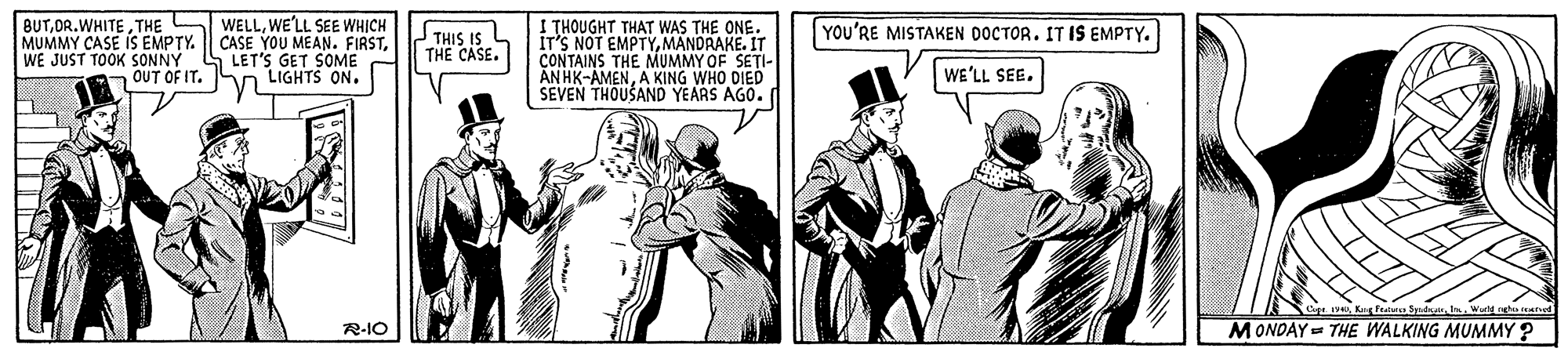 Illustration OCR: BUTTHE MUMMY CASE IS EMPTY. WE JUST TOOK SONNY OUT OF IT. WELLWE'LL SEE WHICH CASE YOU MEAN. FIRSTLET'S GET SOME n LIGHTS ON. I THOUGHT THAT WAS THE ONE. IT'S NOT EMPTYMANDRAKE. IT CONTAINS THE MUMMY OF SETI- AN HK-AMENA KING WHO DIED SEVEN THOUSAND YEARS AGO. YOU'RE MISTAKEN DOCTOR. IT IS EMPTY. THIS IS THE CASE. WE'LL SEE. R-IO MONDAY = THE WALKING MUMMY ? BUTTHE MUMMY CASE IS EMPTY. WE JUST TOOK SONNY OUT OF IT. WELLWE'LL SEE WHICH CASE YOU MEAN. FIRSTLET'S GET SOME n LIGHTS ON. I THOUGHT THAT WAS THE ONE. IT'S NOT EMPTYMANDRAKE. IT CONTAINS THE MUMMY OF SETI- AN HK-AMENA KING WHO DIED SEVEN THOUSAND YEARS AGO. YOU'RE MISTAKEN DOCTOR. IT IS EMPTY. THIS IS THE CASE. WE'LL SEE. R-IO MONDAY = THE WALKING MUMMY ?