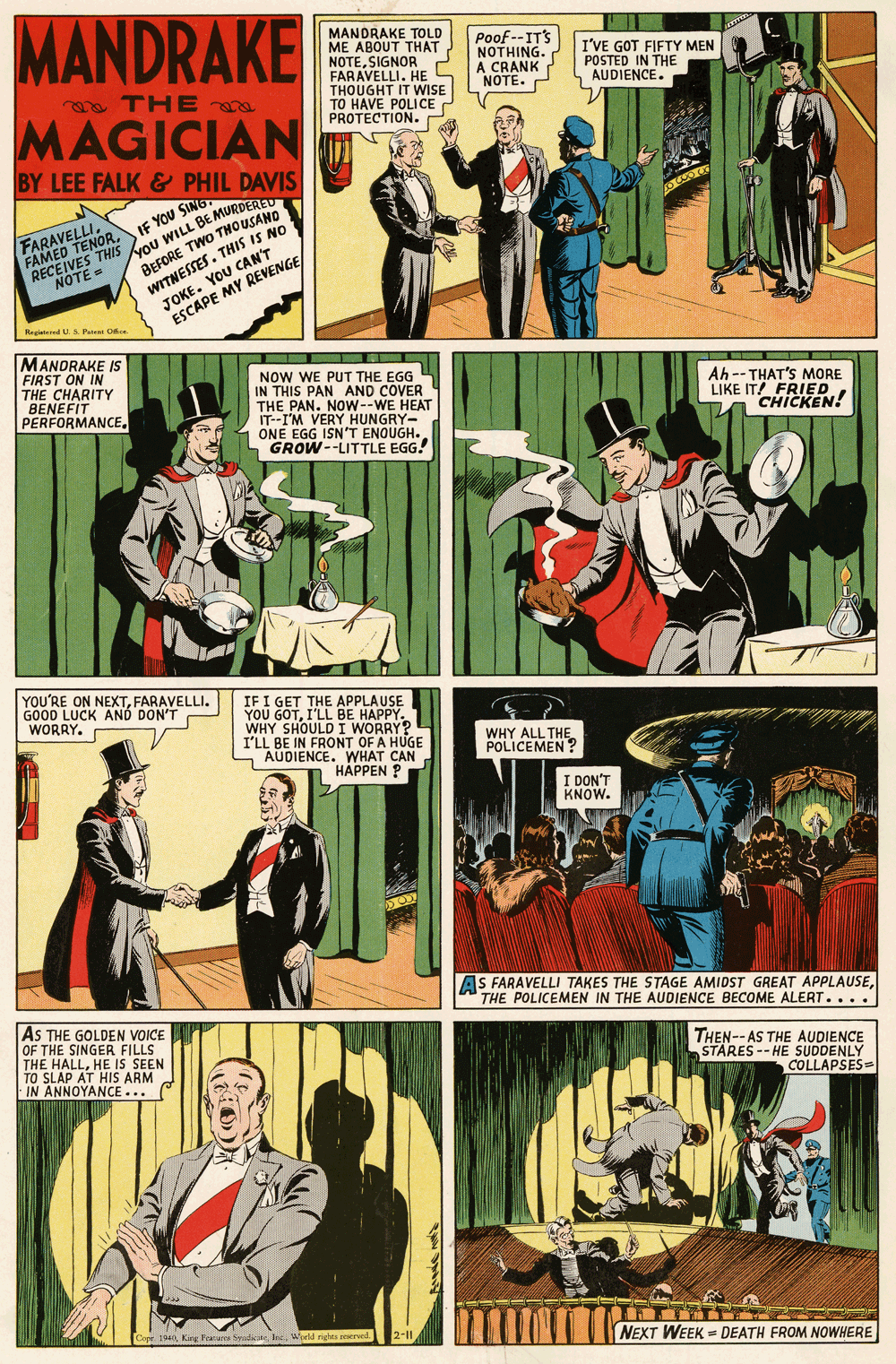 Parallel OCR: MANDRAKE MANDRAKE TOLD ME ABOUT THAT NOTESIGNOR FARAVELLI. HE S THOUGHT IT WISE TO HAVE POLICE PROTECTION. Poof --IT'S NOTHING. A CRANK NOTE. I'VE GOT FIFTY MEN POSTED IN THE AUDIENCE. a THE MAGICIAN BY LEE FALK & PHIL DAVIS FARAVELLI. FAMED TENORIF YOU SING KOu WILL BE MURDERED BEFORE TWO THOUSAND YOU CAN'T WITNESSES. THIS IS NO JOKE DE MY REVENGE U.S Pane e MANDRAKE IS FIRST ON IN THE CHARITY BENEFIT PERFORMANCE. NOW WE PUT THE EGG IN THIS PAN AND COVER THE PAN. NOW--WE HEAT IT--I'M VERY HUNGRY- ONE EGG ISNT ENOUGH. GROW --LITTLE EGG. Ah -- THAT'S MORE LIKE IT! FRIED CHICKEN! YOU'RE ON NEXTFARAVELLI. GOOD LUCK AND DON'T WORRY. IF I GET THE APPLAUSE YOU GOTI'LL BE HAPPY. WHY SHOULD I WORRY? I'LL BE IN FRONT OF A HUGE S AUDIENCE. WHAT CAN HÁPPEN ? WHY ALL THE POLICEMEN ? I DON'T KNOW. AS FARAVELLI TAKES THE STAGE AMIDST GREAT APPLAUSETHE POLICEMEN IN THE AUDIENCE BECOME ALERT.... AS THE GOLDEN VOICE OF THE SINGER FILLS THE HALLHE IS SEEN TO SLAP AT HIS ARM. IN ANNOYANCE... THEN-- AS THE AUDIENCE STARES -- HE SUDDENLY COLLAPSES= ? NEXT WEEK = DEATH FROM NOWHERE MANDRAKE MANDRAKE TOLD ME ABOUT THAT NOTESIGNOR FARAVELLI. HE S THOUGHT IT WISE TO HAVE POLICE PROTECTION. Poof --IT'S NOTHING. A CRANK NOTE. I'VE GOT FIFTY MEN POSTED IN THE AUDIENCE. a THE MAGICIAN BY LEE FALK & PHIL DAVIS FARAVELLI. FAMED TENORIF YOU SING KOu WILL BE MURDERED BEFORE TWO THOUSAND YOU CAN'T WITNESSES. THIS IS NO JOKE DE MY REVENGE U.S Pane e MANDRAKE IS FIRST ON IN THE CHARITY BENEFIT PERFORMANCE. NOW WE PUT THE EGG IN THIS PAN AND COVER THE PAN. NOW--WE HEAT IT--I'M VERY HUNGRY- ONE EGG ISNT ENOUGH. GROW --LITTLE EGG. Ah -- THAT'S MORE LIKE IT! FRIED CHICKEN! YOU'RE ON NEXTFARAVELLI. GOOD LUCK AND DON'T WORRY. IF I GET THE APPLAUSE YOU GOTI'LL BE HAPPY. WHY SHOULD I WORRY? I'LL BE IN FRONT OF A HUGE S AUDIENCE. WHAT CAN HÁPPEN ? WHY ALL THE POLICEMEN ? I DON'T KNOW. AS FARAVELLI TAKES THE STAGE AMIDST GREAT APPLAUSETHE POLICEMEN IN THE AUDIENCE BECOME ALERT.... AS THE GOLDEN VOICE OF THE SINGER FILLS THE HALLHE IS SEEN TO SLAP AT HIS ARM. IN ANNOYANCE... THEN-- AS THE AUDIENCE STARES -- HE SUDDENLY COLLAPSES= ? NEXT WEEK = DEATH FROM NOWHERE