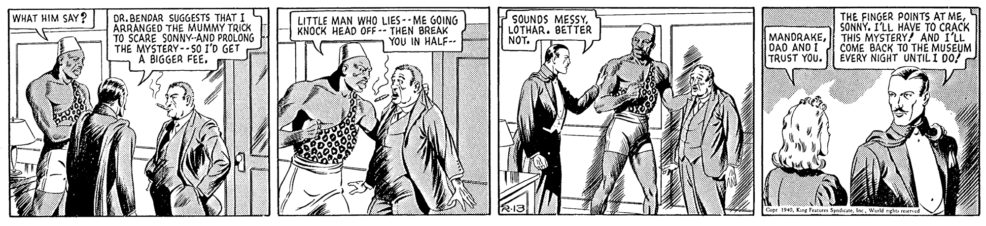 Art OCR: THE FINGER POINTS AT MESONNY. I'LL HAVE TO CRACK MANDRAKETHIS MYSTERY! AND I'LL COME BACK TO THE MUSEUM EVERY NIGHT UNTILI DO! WHAT HIM SAY? DR. BENDAR SUGGESTS THAT I ÄRRANGED THE MUMMY TRICK TO SCARE SONNY-AND PROLONG THE MYSTERY--SO I'D GET A BIGGER FEE. LITTLE MAN WHO LIES -- ME GOING KNOCK HEAD OFF -- THEN BREAK YOU IN HALF-. SOUNDS MESSYLOTHAR. BETTER NOT. DAD ANO I TRUST YOU. Capr 1940King Teatan Spedcate THE FINGER POINTS AT MESONNY. I'LL HAVE TO CRACK MANDRAKETHIS MYSTERY! AND I'LL COME BACK TO THE MUSEUM EVERY NIGHT UNTILI DO! WHAT HIM SAY? DR. BENDAR SUGGESTS THAT I ÄRRANGED THE MUMMY TRICK TO SCARE SONNY-AND PROLONG THE MYSTERY--SO I'D GET A BIGGER FEE. LITTLE MAN WHO LIES -- ME GOING KNOCK HEAD OFF -- THEN BREAK YOU IN HALF-. SOUNDS MESSYLOTHAR. BETTER NOT. DAD ANO I TRUST YOU. Capr 1940King Teatan Spedcate