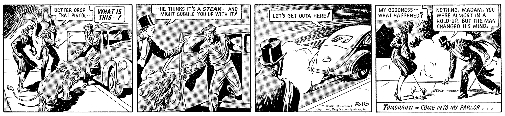 Fiction OCR: BETTER DROP THAT PISTOL- - HE THINKS IT'S A STEAK- AND MIGHT GÓBBLE YOU UP WITH IT! MY GOODNESS- WHAT HAPPENED? WHAT IS THIS --? NOTHINGMADAM. YOU WERE ALMOST IN A HOLD-UPBUT THE MAN CHANGED HIS MIND. LETS GET OUTA HERE! Wald ncht enee R-16 Cyat TOMORROW = COME INTO MY PARLOR... BETTER DROP THAT PISTOL- - HE THINKS IT'S A STEAK- AND MIGHT GÓBBLE YOU UP WITH IT! MY GOODNESS- WHAT HAPPENED? WHAT IS THIS --? NOTHINGMADAM. YOU WERE ALMOST IN A HOLD-UPBUT THE MAN CHANGED HIS MIND. LETS GET OUTA HERE! Wald ncht enee R-16 CyaKy Fed Syndcrt TOMORROW = COME INTO MY PARLOR...