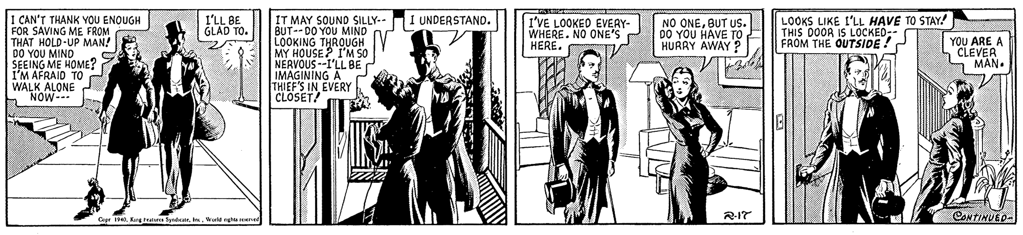 Illustration OCR: 1 CAN'T THANK YOU ENQUGH FOR SAVING ME FROM THAT HOLD-UP MANA DO YOU MIND SEEING ME HOME? I'M AFRAID TO WALK ALONE h NOW- IT MAY SOUND SILLY-- I UNDERSTAND. BUT--DO YOU MIND LOOKING THROUGH MY HOUSE? I'M SO NERVOUS --I'LL BE IMAGINING A THIEF'S IN EVERY CLOSET! I'LL BE GLAD TO. I'VE LOOKED EVEAY- WHERE. NO ONE'S HERE. NO ONEBUT US. DO YOU HAVE TO HURRY AWAY ? LOOKS LIKE L'LL HAVE TO STAY! THIS DOOR IS LOCKED-- FROM THE OUTSIDE ! YOU ARE A CLEVER MAN. Cepr . Karg teares Syridcale. . orle gha reved R-17 CONTINUED- 1 CAN'T THANK YOU ENQUGH FOR SAVING ME FROM THAT HOLD-UP MANA DO YOU MIND SEEING ME HOME? I'M AFRAID TO WALK ALONE h NOW- IT MAY SOUND SILLY-- I UNDERSTAND. BUT--DO YOU MIND LOOKING THROUGH MY HOUSE? I'M SO NERVOUS --I'LL BE IMAGINING A THIEF'S IN EVERY CLOSET! I'LL BE GLAD TO. I'VE LOOKED EVEAY- WHERE. NO ONE'S HERE. NO ONEBUT US. DO YOU HAVE TO HURRY AWAY ? LOOKS LIKE L'LL HAVE TO STAY! THIS DOOR IS LOCKED-- FROM THE OUTSIDE ! YOU ARE A CLEVER MAN. Cepr . Karg teares Syridcale. . orle gha reved R-17 CONTINUED-