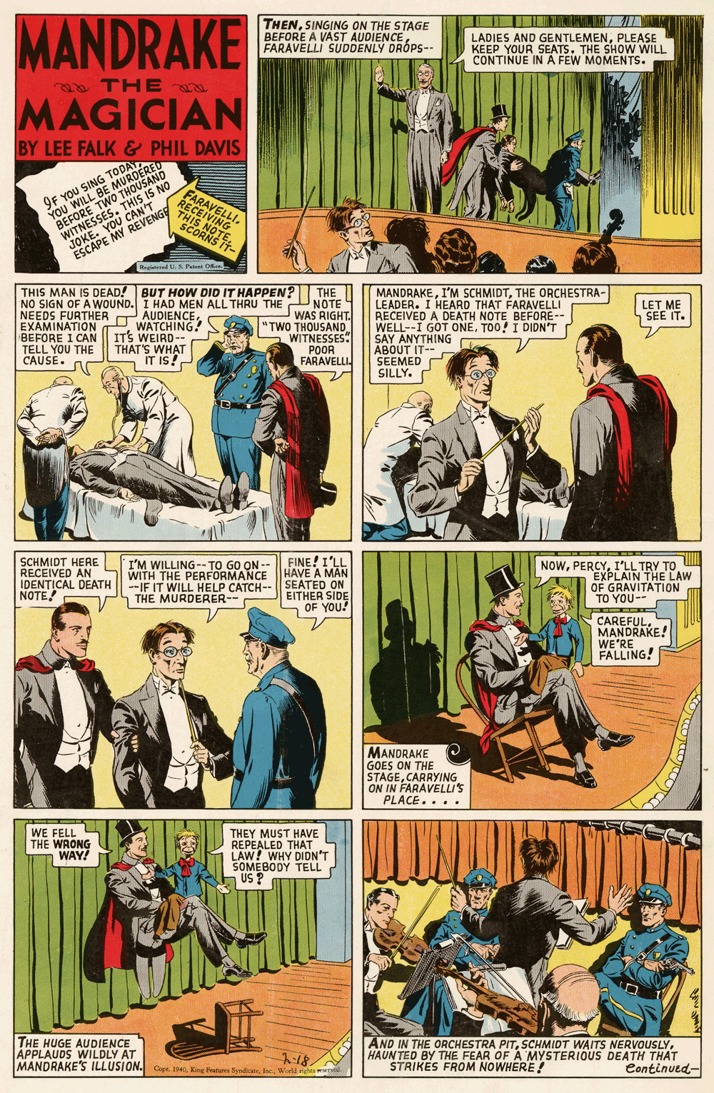 Comics OCR: MANDRAKE THENSINGING ON THE STAGE BEFORE A VAST AUDIENCE FARAVELLI SUDDENLY DRÓPS-- LADIES AND GENTLEMENPLEASE KEEP YOUR SEATS. THE SHOW WILL CONTINUE IN A FEW MOMENTS. THE MAGICIAN BY LEE FALK & PHIL DAVIS 9F YOU SING TODATYOU WILL BE MUROERED BEFORE TWO THOUSAND WITNESSES. THIS IS NO JOKE. YOU CAN'T ESCAPE MY REVENGE FARAVELLI. RECEIVING THIS NOTESCORNS TT- Regid U. S Pai THIS MAN IS DEAD! BUT HOW DID IT HAPPEN? THE NO SIGN OF A WOUND. I HAD MEN ALL THRU THE UNOTE AUDIENCE WATCHING! ITS WEIRD-- THAT'S WHAT IT IS! MANDRAKETHE ORCHESTRA- LEADER. I HEARD THAT FARAVELLI RECEIVED A DEATH NOTE BEFORE-- WELL--I GOT ONETOO! I DIDN'T SAY ANYTHING ABOUT IT-- SEEMED O SILLY. LET ME SEE IT. NEEDS FURTHER T EXAMINATION BEFORE I CAN TELL YOU THE CAUSE. A WAS RIGHT. "TWO THOUSAND WITNESSES POOR FARAVELLI. SCHMIDT HERE RECEIVED AN IDENTICAL DEATH NOTE FINE! I'LL WITH THE PERFORMANCE HAVE A MAN --IF IT WILL HELP CATCH-- SEATED ON I'M WILLING-- TO GO ON -- NOWI'LL TRY TO EXPLAIN THE LAW OF GRAVITATION TO YOU-- THE MURDERER-- EITHER SIDE n OF YOU! CAREFULMANDRAKE! WE'RE FALLING! MANDRAKE GOES ON THE STAGECARRYING ON IN FARAVELLI'S PLACE.... WE FELL THE WRONG WAY! THEY MUST HAVE REPEALED THAT LAW! WHY DIDN'T SOMEBODY TELL US ? THE HUGE AUDIENCE APPLAUDS WILDLY AT MANDRAKE'S ILLUSION. Copr. 1940Ioc. Wirld nehta d AND IN THE ORCHESTRA PITHAUN TED BY THE FEAR OFA MYSTERIOUS DEATH THAT STRIKES FROM NOWHERE! Continued- MANDRAKE THENSINGING ON THE STAGE BEFORE A VAST AUDIENCE FARAVELLI SUDDENLY DRÓPS-- LADIES AND GENTLEMENPLEASE KEEP YOUR SEATS. THE SHOW WILL CONTINUE IN A FEW MOMENTS. THE MAGICIAN BY LEE FALK & PHIL DAVIS 9F YOU SING TODATYOU WILL BE MUROERED BEFORE TWO THOUSAND WITNESSES. THIS IS NO JOKE. YOU CAN'T ESCAPE MY REVENGE FARAVELLI. RECEIVING THIS NOTESCORNS TT- Regid U. S Pai THIS MAN IS DEAD! BUT HOW DID IT HAPPEN? THE NO SIGN OF A WOUND. I HAD MEN ALL THRU THE UNOTE AUDIENCE WATCHING! ITS WEIRD-- THAT'S WHAT IT IS! MANDRAKEI'M SCHMIDTTHE ORCHESTRA- LEADER. I HEARD THAT FARAVELLI RECEIVED A DEATH NOTE BEFORE-- WELL--I GOT ONETOO! I DIDN'T SAY ANYTHING ABOUT IT-- SEEMED O SILLY. LET ME SEE IT. NEEDS FURTHER T EXAMINATION BEFORE I CAN TELL YOU THE CAUSE. A WAS RIGHT. "TWO THOUSAND WITNESSES POOR FARAVELLI. SCHMIDT HERE RECEIVED AN IDENTICAL DEATH NOTE FINE! I'LL WITH THE PERFORMANCE HAVE A MAN --IF IT WILL HELP CATCH-- SEATED ON I'M WILLING-- TO GO ON -- NOWI'LL TRY TO EXPLAIN THE LAW OF GRAVITATION TO YOU-- THE MURDERER-- EITHER SIDE n OF YOU! CAREFULMANDRAKE! WE'RE FALLING! MANDRAKE GOES ON THE STAGECARRYING ON IN FARAVELLI'S PLACE.... WE FELL THE WRONG WAY! THEY MUST HAVE REPEALED THAT LAW! WHY DIDN'T SOMEBODY TELL US ? THE HUGE AUDIENCE APPLAUDS WILDLY AT MANDRAKE'S ILLUSION. Copr. 1940King Fturea SyradicanIoc. Wirld nehta d AND IN THE ORCHESTRA PITSCHMIDT WAITS NERVOUSLYHAUN TED BY THE FEAR OFA MYSTERIOUS DEATH THAT STRIKES FROM NOWHERE! Continued-