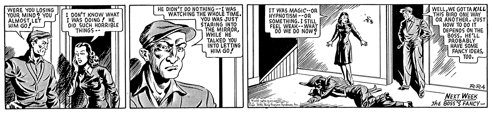 Line art OCR: HE DION'T DO NOTHING --I WAS WATCHING THE WHOLE TIME. YOU WAS JUST ŠTARING INTO THE MIRRORWHILE HE TALKED YOU INTO LETTING HIM GO! AWELLWE GOT TA KILL THIS BIRD ONE WAY OR ANOTHER. JUST HOW TO 00 IT DEPENOS ON THE 8OSS. HE'LL PROBABLY HAVE SOME FANCY IDEASTOO. WERE YOU LOSING YOUR MINO? YOU ALMOSTLET HIM GO! I DON'T KNOW WHAT I WAS OOING ? HE DID SUCH HORRIBLE THINGS -- IT WAS MAGIC--OR HYPNOTISM --OR SOMETHING. I STIL FEEL WEAK--WHAT RR4 NEXT WEEK Jhe BossS FANCY- HE DION'T DO NOTHING --I WAS WATCHING THE WHOLE TIME. YOU WAS JUST ŠTARING INTO THE MIRRORWHILE HE TALKED YOU INTO LETTING HIM GO! AWELLWE GOT TA KILL THIS BIRD ONE WAY OR ANOTHER. JUST HOW TO 00 IT DEPENOS ON THE 8OSS. HE'LL PROBABLY HAVE SOME FANCY IDEASTOO. WERE YOU LOSING YOUR MINO? YOU ALMOSTLET HIM GO! I DON'T KNOW WHAT I WAS OOING ? HE DID SUCH HORRIBLE THINGS -- IT WAS MAGIC--OR HYPNOTISM --OR SOMETHING. I STIL FEEL WEAK--WHAT RR4 NEXT WEEK Jhe BossS FANCY-
