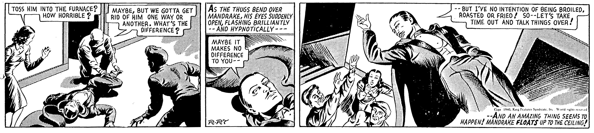 Publication OCR: TOSS HIM INTO THE FURNACE? HOW HORRIBLE ? MAYBEBUT WE GOTTA GET RID OF HIM ONE WAY OR n ANOTHER. WHAT'S THE DIFFERENCE ? AS THE THUGS BEND OVER MANDRAKEHIS EYES SUODENLY OPENFLASHING BRILLIANTLY -- AND HYPNOTICALLY-- -BUT I'VE NO INTENTION OF BEING BROILEDROASTED OR FRIED / SO--LET'S TAKE. TIME OUT AND TALK THINGS OVER! MAYBE IT MAKES NO DIFFERENCE TO YOU-- Cope 140Kang Feau Sydate. d nd --AND AN AMAZING THING SEEMS TO HAPPEN! MÄNORAKE FLOATS UP TO THE CEILING! RRY TOSS HIM INTO THE FURNACE? HOW HORRIBLE ? MAYBEBUT WE GOTTA GET RID OF HIM ONE WAY OR n ANOTHER. WHAT'S THE DIFFERENCE ? AS THE THUGS BEND OVER MANDRAKEHIS EYES SUODENLY OPENFLASHING BRILLIANTLY -- AND HYPNOTICALLY-- -BUT I'VE NO INTENTION OF BEING BROILEDROASTED OR FRIED / SO--LET'S TAKE. TIME OUT AND TALK THINGS OVER! MAYBE IT MAKES NO DIFFERENCE TO YOU-- Cope 140Kang Feau Sydate. d nd --AND AN AMAZING THING SEEMS TO HAPPEN! MÄNORAKE FLOATS UP TO THE CEILING! RRY