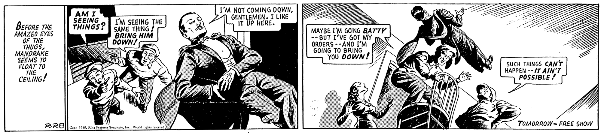 Art OCR: AM I SEEING I'M NOT COMING DOWNGENTLEMEN. I LIKE S IT UP HERE. I'M SEEING THE THINGS? SAME THING BRING HIM DOWN! BEFORE THE AMAZED EYES OF THE THUGSMANDRAKE SEEMS TO FLOAT TO THE CEILING! MAYBE I'M GOING BATTY -- BUT I'VE GOT MY ORDERS --AND I'M GOING TO BRING YOU DOWN! SUCH THINGS CANT HAPPEN -- IT AIN'T POSSIBLE ! TOMORROW = FREE SHOW RRB||Workd ngha erned AM I SEEING I'M NOT COMING DOWNGENTLEMEN. I LIKE S IT UP HERE. I'M SEEING THE THINGS? SAME THING BRING HIM DOWN! BEFORE THE AMAZED EYES OF THE THUGSMANDRAKE SEEMS TO FLOAT TO THE CEILING! MAYBE I'M GOING BATTY -- BUT I'VE GOT MY ORDERS --AND I'M GOING TO BRING YOU DOWN! SUCH THINGS CANT HAPPEN -- IT AIN'T POSSIBLE ! TOMORROW = FREE SHOW RRB||King Pe SpadikateWorkd ngha erned