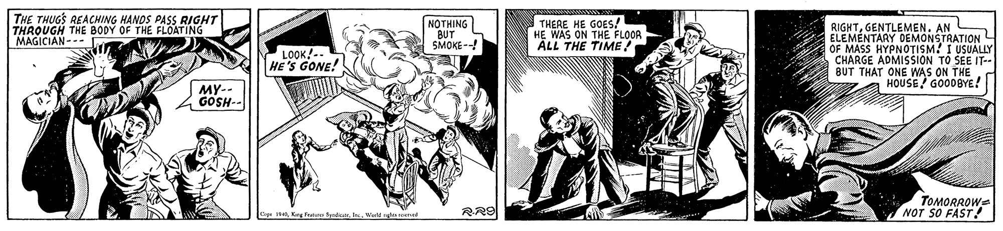 Publication OCR: THE THUGS REACHING HANDS PASS RIGHT THROUGH THE BODY OF THE FLOATING MAGICIAN--- | ??THING BUT SMOKE--! THERE HE GOES! HE WAS ON THE FLOOR ALL THE TIME! RIGHTGENTLEMEN. AN ELEMENTARY DEMONSTRATIONL OF MASS HYPNOTISM! I USUALLY CHARGE ADMISŠION TO SEE IT-- BUT THAT ONE WAS ON THE HOUSE GOODBYE! LOOK! -. HE'S GONE! MY-- GOSH-- RR9 TOMORROWS NOT SO FAST! Cepr 14Warld rgles reuned THE THUGS REACHING HANDS PASS RIGHT THROUGH THE BODY OF THE FLOATING MAGICIAN--- | ??THING BUT SMOKE--! THERE HE GOES! HE WAS ON THE FLOOR ALL THE TIME! RIGHTGENTLEMEN. AN ELEMENTARY DEMONSTRATIONL OF MASS HYPNOTISM! I USUALLY CHARGE ADMISŠION TO SEE IT-- BUT THAT ONE WAS ON THE HOUSE GOODBYE! LOOK! -. HE'S GONE! MY-- GOSH-- RR9 TOMORROWS NOT SO FAST! Cepr 14Kag Pe SyndicateWarld rgles reuned