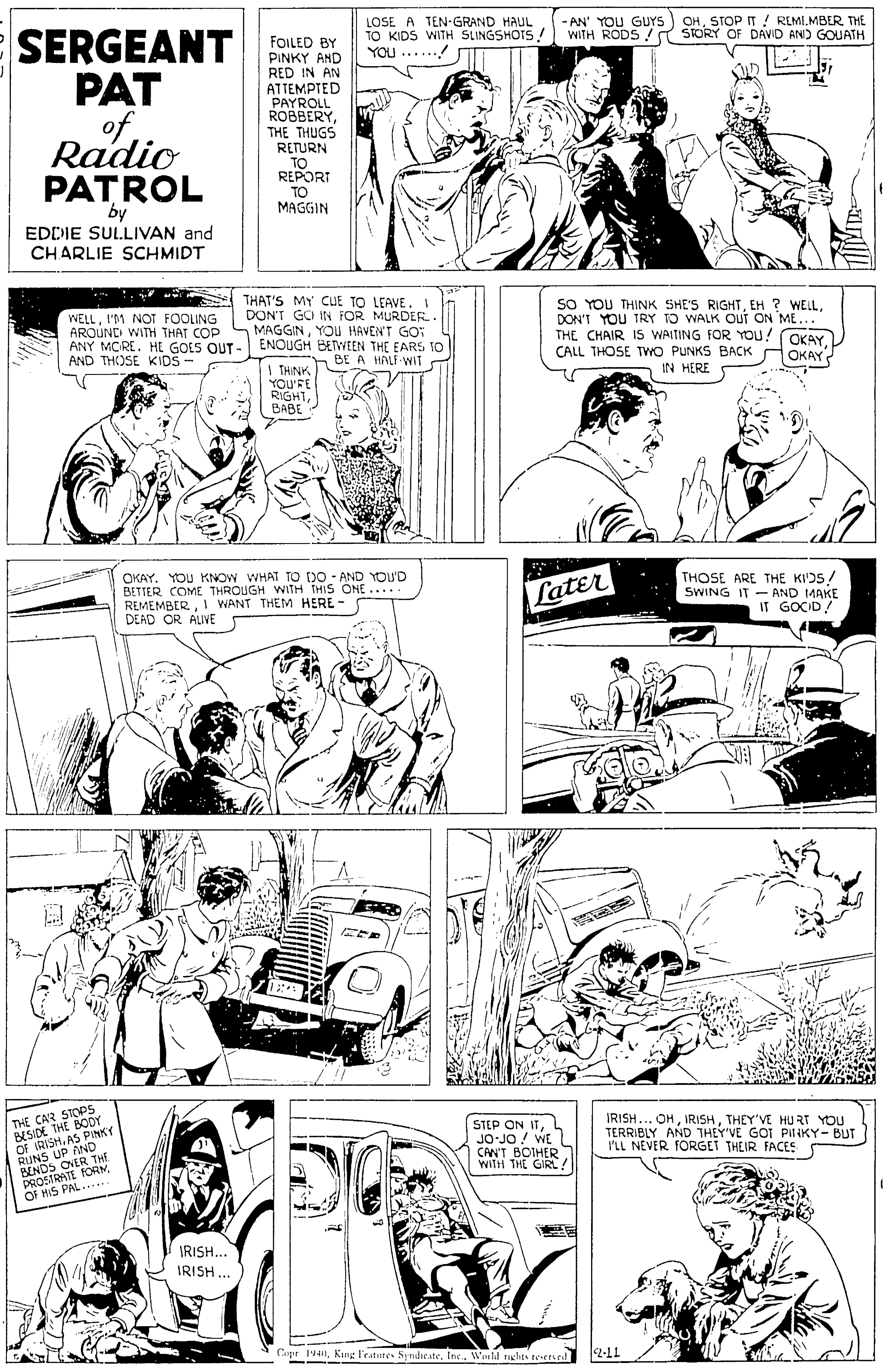 Font OCR: LOSE A TEN-GRAND HAUL TO KIDS WITH SLINGSHOTS YOU ...... -AN' YOU GUYS WITH RODS/ OHSTOP IT ! REMIMBER THE STORY OF DAVID ANID GOUATH SERGEANT FOLED BY PAT ofRadio PATROL / PINKY AND RED IN AN ATTEMPTED PAYROLL ROBBERYTHE THUGS RETURN REPORT TO MAGGIN "by EDDIE SULLIVAN and CHARLIE SCHMIDT WELLI'M NOT FOOLING AROUND WITH THAT COP ANY MORE. HE GOES OUT- AND THOSE KIDS- THAT'S MY CuE TO LEAVE. 1 DON'T GCI IN FOR MURDER. MAGGINYOU HAVEN'T GO" ENOUGH BETWEEN THE EARS TO SO YOU THINK SHE'S RIGHTDON'T YOU TRY TO WALK Out ON ME... THE CHAIR IS WAITING FOR You! OKAY CALL THOSE TWO PUNKS BACK IN HERE BE A HALF WIT OKAY I THINK YOU'RE RIGHT??BE OKAY. YOU KNOW WHAT TO DO - AND YOU'D BETTER COME THROUGH WITH THIS ONE..... REMEMBER1 WANT THEM HERE - DEAD OR ALIVE THOSE ARE THE KI'DS/ SWING IT - AND 1MAKE IT GOCID! Later THE CAR STOP5 BESIDE THE BODY OF IRISHAS PINKY RUNS UP AND BENDS OVER THE DROSIRATE FORMOF HIS PAL..... STEP ON ITJO-JO / WE L CAN'T BOIHER WITH THE GIRL? IRISH... OHTHEY'VE HU RT YOU TERRIBLY AND THEY'VE GOT PiliKY- BUT I'LL NEVER FORGET THEIR FACES ? IRISH... IRISH .. Copr 1940Weeld nchts tesened 2-11 LOSE A TEN-GRAND HAUL TO KIDS WITH SLINGSHOTS YOU ...... -AN' YOU GUYS WITH RODS/ OHSTOP IT ! REMIMBER THE STORY OF DAVID ANID GOUATH SERGEANT FOLED BY PAT ofRadio PATROL / PINKY AND RED IN AN ATTEMPTED PAYROLL ROBBERYTHE THUGS RETURN REPORT TO MAGGIN "by EDDIE SULLIVAN and CHARLIE SCHMIDT WELLI'M NOT FOOLING AROUND WITH THAT COP ANY MORE. HE GOES OUT- AND THOSE KIDS- THAT'S MY CuE TO LEAVE. 1 DON'T GCI IN FOR MURDER. MAGGINYOU HAVEN'T GO" ENOUGH BETWEEN THE EARS TO SO YOU THINK SHE'S RIGHTEH ? WELLDON'T YOU TRY TO WALK Out ON ME... THE CHAIR IS WAITING FOR You! OKAY CALL THOSE TWO PUNKS BACK IN HERE BE A HALF WIT OKAY I THINK YOU'RE RIGHT??BE OKAY. YOU KNOW WHAT TO DO - AND YOU'D BETTER COME THROUGH WITH THIS ONE..... REMEMBER1 WANT THEM HERE - DEAD OR ALIVE THOSE ARE THE KI'DS/ SWING IT - AND 1MAKE IT GOCID! Later THE CAR STOP5 BESIDE THE BODY OF IRISHAS PINKY RUNS UP AND BENDS OVER THE DROSIRATE FORMOF HIS PAL..... STEP ON ITJO-JO / WE L CAN'T BOIHER WITH THE GIRL? IRISH... OHTHEY'VE HU RT YOU TERRIBLY AND THEY'VE GOT PiliKY- BUT I'LL NEVER FORGET THEIR FACES ? IRISH... IRISH .. Copr 1940King l'eatures SyndsesteWeeld nchts tesened 2-11