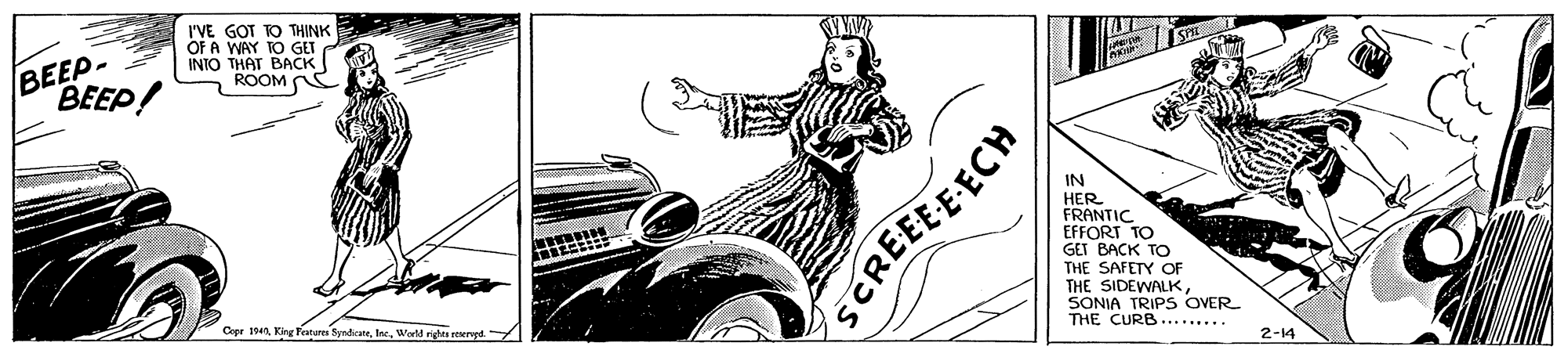 Font OCR: BEEP- BEEP! I'VE GOT TO THINK OF A WAY TO GET INTO THAT BACK ROOM N IN HER FRANTIC GET BACK TO THE SAFETY OF THE SIDEWALKSONIA TRIPS OVER THE CURB......... Crer 19World righs eserve 2-14 SCREEEE-ECH BEEP- BEEP! I'VE GOT TO THINK OF A WAY TO GET INTO THAT BACK ROOM N IN HER FRANTIC GET BACK TO THE SAFETY OF THE SIDEWALKSONIA TRIPS OVER THE CURB......... Crer 19King Features ByndrateWorld righs eserve 2-14 SCREEEE-ECH
