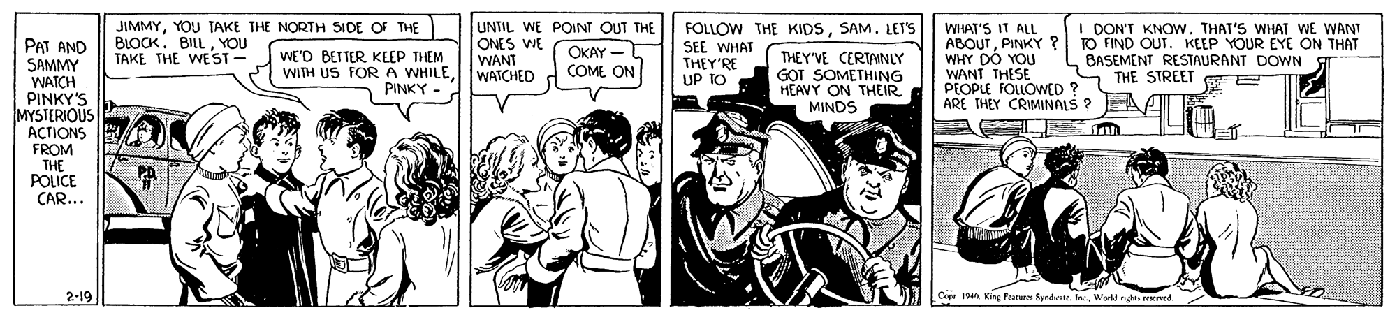Interaction OCR: PAT AND SAMMY WATCH PINKY'S MYSTERIOUS ACTIONS JIMMYYOU TAKE THE NORTH SIDE OF THE BLOCK. BILLYOU TAKE THE WE ST - UNTIL WE POINT OUT THE ONES WE WANT WATCHED FOLLOW THE KIDSSAM. LET'S SEE WHAT THEY'RE UP TO WHAT'S IT ALL ABOUTPINKY ? WHY DO YOU WANT THESE PEOPLE FOLLOWED ? ARE THEY CRIMINALS ? I DON'T KNOW. THAT'S WHAT WE WANT TO FIND OUT. KEEP YOUR EYE ON THAT BASEMENT RESTAURANT DOWN THE STREET E E WE'D BETTER KEEP THEM WITH US FOR A WHILEPINKY. OKAY - COME ON THEY'VE CERTAINLY G?T SOMETHING HEAVY ON THEIR MINDS FROM THE POLICE CAR... 2-19 Cepr 19n King Fenun Syndcater. IacWorld ngn ved PAT AND SAMMY WATCH PINKY'S MYSTERIOUS ACTIONS JIMMYYOU TAKE THE NORTH SIDE OF THE BLOCK. BILLYOU TAKE THE WE ST - UNTIL WE POINT OUT THE ONES WE WANT WATCHED FOLLOW THE KIDSSAM. LET'S SEE WHAT THEY'RE UP TO WHAT'S IT ALL ABOUTPINKY ? WHY DO YOU WANT THESE PEOPLE FOLLOWED ? ARE THEY CRIMINALS ? I DON'T KNOW. THAT'S WHAT WE WANT TO FIND OUT. KEEP YOUR EYE ON THAT BASEMENT RESTAURANT DOWN THE STREET E E WE'D BETTER KEEP THEM WITH US FOR A WHILEPINKY. OKAY - COME ON THEY'VE CERTAINLY G?T SOMETHING HEAVY ON THEIR MINDS FROM THE POLICE CAR... 2-19 Cepr 19n King Fenun Syndcater. IacWorld ngn ved