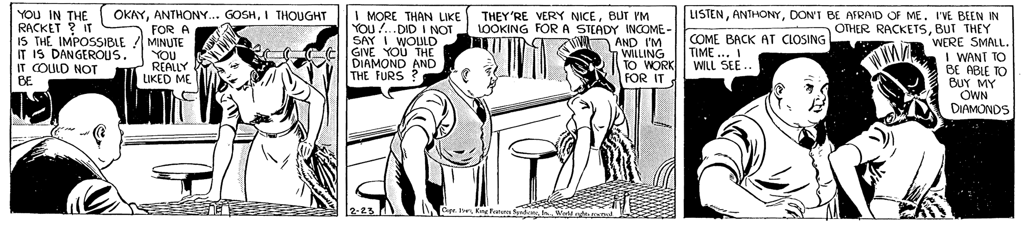 Cartoon OCR: YOU IN THE RACKET ? IT IS THE IMPOSSIBLE ! MINUTE IT IS DANGEROUS. IT COULD NOT BE LISTENDON'T BE AFRAID OF ME. IVE BEEN IN OTHER RACKETSBUT THEY WERE SMALL. I WANT TO BE ABLE TO BUY MY OWN DIAMONDS OKAYI THOUGHT I MORE THAN LIKE YOU !..DID I NOT SAY I WOULD GIVE YOU THE DIAMOND AND THE FURS THEY'RE VERY NICEBUT 'M LOOKING FOR A STEADY INCOME - AND I'M WILLING TO WORK FOR IT FOR A YOU REALLY LIKED ME COME BACK AT CLOSING TIME ... I WILL SEE 2-23 Capr. I Kng Featura Synde a Weld nt meno YOU IN THE RACKET ? IT IS THE IMPOSSIBLE ! MINUTE IT IS DANGEROUS. IT COULD NOT BE LISTENDON'T BE AFRAID OF ME. IVE BEEN IN OTHER RACKETSBUT THEY WERE SMALL. I WANT TO BE ABLE TO BUY MY OWN DIAMONDS OKAYANTHONY... GOSHI THOUGHT I MORE THAN LIKE YOU !..DID I NOT SAY I WOULD GIVE YOU THE DIAMOND AND THE FURS THEY'RE VERY NICEBUT 'M LOOKING FOR A STEADY INCOME - AND I'M WILLING TO WORK FOR IT FOR A YOU REALLY LIKED ME COME BACK AT CLOSING TIME ... I WILL SEE 2-23 Capr. I Kng Featura Synde a Weld nt meno
