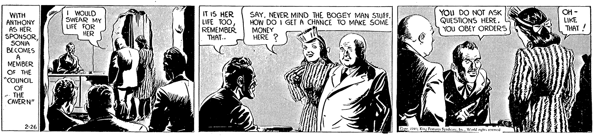Illustration OCR: I WOULD SWEAR MY LIFE FOR HER IT IS HER LIFE TOOREMEMBER THAT.. SAYNEVER MIND THE BOGEY MAN STUFF. HOW DO I GETA CHANCE TO MAKE SOME MONEY HERE ? YOU DO NOT ASK QUESTIONS HERE. YOU OBEY ORDERS OH - LIKE WITH ANTHONY AS HER SPONSOR. SONIA BECOMES A MEMBER OF THE "COUNCIL OF THE CAVERN" THAT ! 2-26 Cepe 1v King Features SrndicaneIn. I WOULD SWEAR MY LIFE FOR HER IT IS HER LIFE TOOREMEMBER THAT.. SAYNEVER MIND THE BOGEY MAN STUFF. HOW DO I GETA CHANCE TO MAKE SOME MONEY HERE ? YOU DO NOT ASK QUESTIONS HERE. YOU OBEY ORDERS OH - LIKE WITH ANTHONY AS HER SPONSOR. SONIA BECOMES A MEMBER OF THE "COUNCIL OF THE CAVERN" THAT ! 2-26 Cepe 1v King Features Srndicane