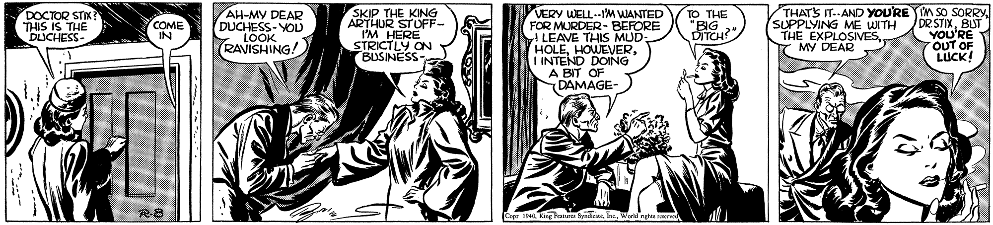 Font OCR: AH-MY DEAR DUCHESS-YOD LOOK RAVISHING! SKIP THE KING ARTHUR STUFF- I'M HERE STRICTLY ON BUSINESS- VERY WELL.--1M WANTED FOR MURDER- BEFORE LEAVE THIS MUD- HOLEI INTEND DOING A BIT OF DAMAGE- THATS IT..AND YOU'RE IM SO SORRYBUT YOU'RE 7OUT OF LUCK! DOCTOR STIX? THIS IS THE DUCHESS- TO THE BIG SUPPLYING ME WITH THE EXPLOSIVESMY DEAR COME IN DITCH?" R8 Copr 1940World nghts reered AH-MY DEAR DUCHESS-YOD LOOK RAVISHING! SKIP THE KING ARTHUR STUFF- I'M HERE STRICTLY ON BUSINESS- VERY WELL.--1M WANTED FOR MURDER- BEFORE LEAVE THIS MUD- HOLEI INTEND DOING A BIT OF DAMAGE- THATS IT..AND YOU'RE IM SO SORRYBUT YOU'RE 7OUT OF LUCK! DOCTOR STIX? THIS IS THE DUCHESS- TO THE BIG SUPPLYING ME WITH THE EXPLOSIVESMY DEAR COME IN DITCH?" R8 Copr 1940King Featurcs SyndicateWorld nghts reered