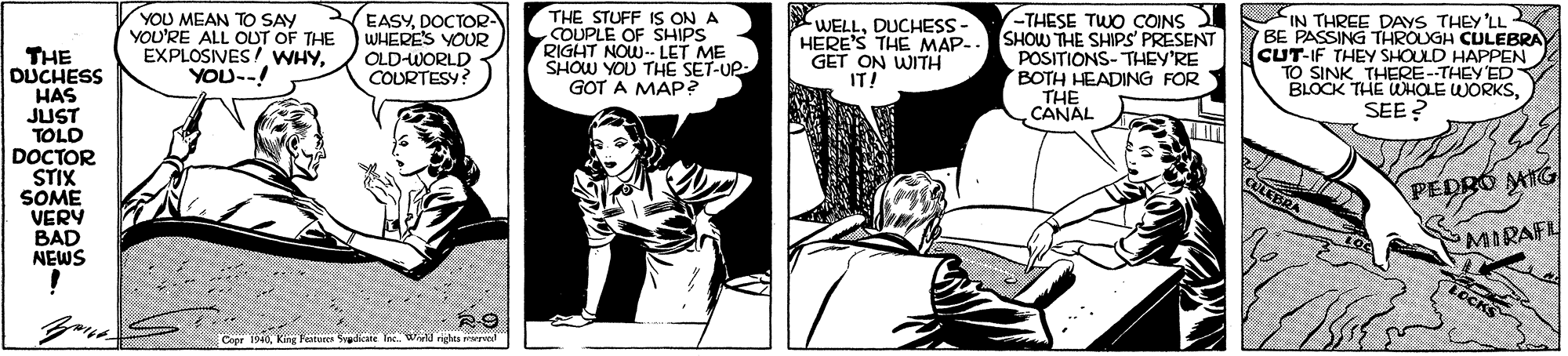 Comic book OCR: YOU MEAN TO SAY YOU'RE ALL OUT OF THE EXPLOSIVES/ WHYYOU--! EASYDOCTOR WHERE'S YOUR OLD-WORLD COURTESY? THE STUFF IS ON A COUPLE OF SHIPS RIGHT NOW-- LET ME SHOW YOU THE SET-UP GOT A MAP? WELLDUCHESS- HERE'S THE MAP-. GET ON WITH IT! -THESE TWO COINS SHOW THE SHIPSs' PRESENT POSITIONS- THEY'RE BOTH HEADING FOR THE CANAL IN THREE DAYS THEY 'LL BE PASSING THROUGH CULEBRA CUT-IF THEY SHOULD HAPPEN TO SINK THERE-THEY'ED BLOCK THE WHOLE WORKSSEE? THE DUCHESS HAS JUST TOLD DOCTOR STIX SOME VERY BAD NEWS CULEBRA PEDRÓ MIG MIRAFL LOCKS Copr 1940King Feitures wadicate Tn. Wd righes mered YOU MEAN TO SAY YOU'RE ALL OUT OF THE EXPLOSIVES/ WHYYOU--! EASYDOCTOR WHERE'S YOUR OLD-WORLD COURTESY? THE STUFF IS ON A COUPLE OF SHIPS RIGHT NOW-- LET ME SHOW YOU THE SET-UP GOT A MAP? WELLDUCHESS- HERE'S THE MAP-. GET ON WITH IT! -THESE TWO COINS SHOW THE SHIPSs' PRESENT POSITIONS- THEY'RE BOTH HEADING FOR THE CANAL IN THREE DAYS THEY 'LL BE PASSING THROUGH CULEBRA CUT-IF THEY SHOULD HAPPEN TO SINK THERE-THEY'ED BLOCK THE WHOLE WORKSSEE? THE DUCHESS HAS JUST TOLD DOCTOR STIX SOME VERY BAD NEWS CULEBRA PEDRÓ MIG MIRAFL LOCKS Copr 1940King Feitures wadicate Tn. Wd righes mered