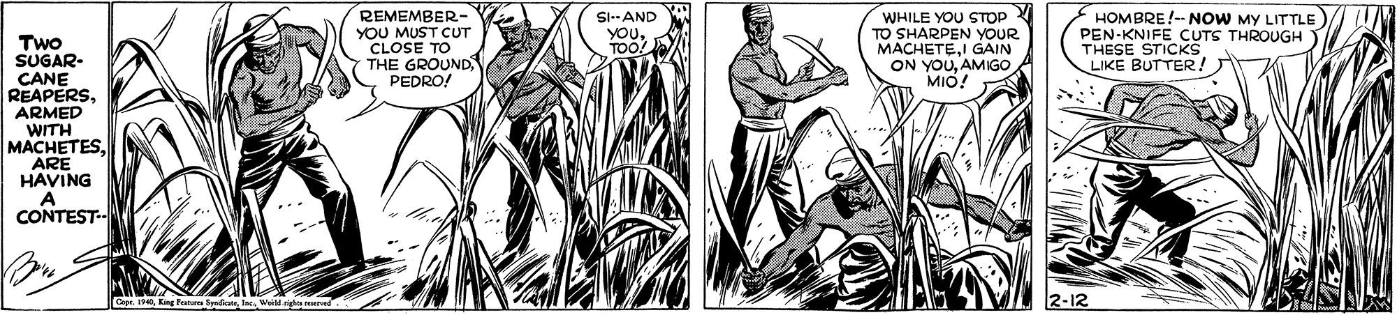 Parallel OCR: REMEMBER- YOU MUST CUT CLOSE TO THE GROUND PEDRO! SI--AND YOuTOO! WHILE YOU STOP TO SHARPEN YYOUR MACHETEI GAIN ON YOUAMIGO MIO! HOMBRE!-- NOW MY LITTLE PEN-KNIFE CUTS THROUGH ) THESE STICKS LIKE BUTTER! Two SUGAR- CANE REAPERSARMED WITH MACHETESARE HAVING CONTEST-- 2-12 REMEMBER- YOU MUST CUT CLOSE TO THE GROUND PEDRO! SI--AND YOuTOO! WHILE YOU STOP TO SHARPEN YYOUR MACHETEI GAIN ON YOUAMIGO MIO! HOMBRE!-- NOW MY LITTLE PEN-KNIFE CUTS THROUGH ) THESE STICKS LIKE BUTTER! Two SUGAR- CANE REAPERSARMED WITH MACHETESARE HAVING CONTEST-- 2-12