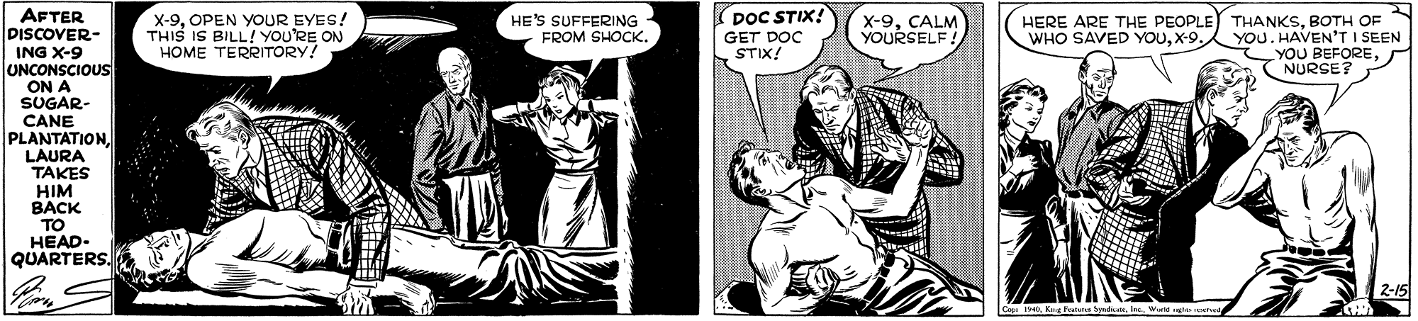 Comics OCR: AFTER DISCOVER- X-9OPEN YOUR EYES! THIS IS BILL! YOU'RE ON HOME TERRITORY! (DOC STIX! X-9CALM YOURSELF ! HERE ARE THE PEOPLE THANKSBOTH OF YOU. HAVEN'T I SEEN YOU BEFORENURSE? HE'S SUFFERING FROM SHOCKGET DOC STIX! WHO SAVED YOUX-9. ING X-9 UNCONSCIOUS ON A SUGAR- CANE PLANTATIONI LAURA TAKES HIM ???? TO HEAD- QUARTERS. 2-15 AFTER DISCOVER- X-9OPEN YOUR EYES! THIS IS BILL! YOU'RE ON HOME TERRITORY! (DOC STIX! X-9CALM YOURSELF ! HERE ARE THE PEOPLE THANKSBOTH OF YOU. HAVEN'T I SEEN YOU BEFORENURSE? HE'S SUFFERING FROM SHOCKGET DOC STIX! WHO SAVED YOUX-9. ING X-9 UNCONSCIOUS ON A SUGAR- CANE PLANTATIONI LAURA TAKES HIM ???? TO HEAD- QUARTERS. 2-15