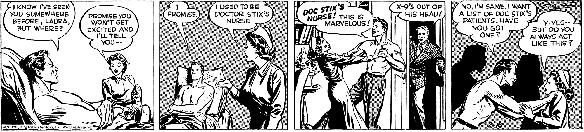 Interaction OCR: SIKNOW I'VE SEEN YOU SOMEWHERE BEFOREBUT WHERE ? DOC STIX'S E NURSE! THIS IS MARVELOUS! NOI'M SANE.I WANT A LIST OF DOC STIX'S PATIENTS. HAVE YOU GOT ONE? USED TO BE DOCTOR STIX'S NURSE - x-9's OUT OF HIS HEAD! PROMISE. PROMISE YOU WON'T GET EXCITED AND ILL TELL YOU -- Y-YES-- BUT DO YOU ALWAYS ACT LIKE THIS? 2-16 Cepr 1940Kang Punn SIKNOW I'VE SEEN YOU SOMEWHERE BEFOREBUT WHERE ? DOC STIX'S E NURSE! THIS IS MARVELOUS! NOI'M SANE.I WANT A LIST OF DOC STIX'S PATIENTS. HAVE YOU GOT ONE? USED TO BE DOCTOR STIX'S NURSE - x-9's OUT OF HIS HEAD! PROMISE. PROMISE YOU WON'T GET EXCITED AND ILL TELL YOU -- Y-YES-- BUT DO YOU ALWAYS ACT LIKE THIS? 2-16 Cepr 1940Kang Punn
