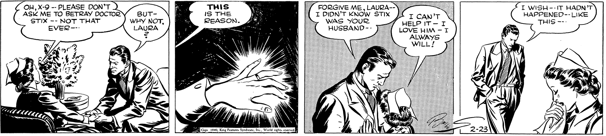 Font OCR: OHX-9 -- PLEASE DON'T ASK ME TO BETRAY DOCTOR STIX -- NOT THAT EVER- BUT- WHY NOTLAURA THIS IS THE REASON. FORGIVE MELAURA- I DIDN'T KNOW STIX WAS YOUR HUSBAND-. I CAN'T HELP IT - I LOVE HIM -I ALWAYS WILL! I WISH --IT HADN'T HAPPENED--LIKE THIS -- Cop 1King Pen Syndic. . Worle nght need OHX-9 -- PLEASE DON'T ASK ME TO BETRAY DOCTOR STIX -- NOT THAT EVER- BUT- WHY NOTLAURA THIS IS THE REASON. FORGIVE MELAURA- I DIDN'T KNOW STIX WAS YOUR HUSBAND-. I CAN'T HELP IT - I LOVE HIM -I ALWAYS WILL! I WISH --IT HADN'T HAPPENED--LIKE THIS -- Cop 1King Pen Syndic. . Worle nght need