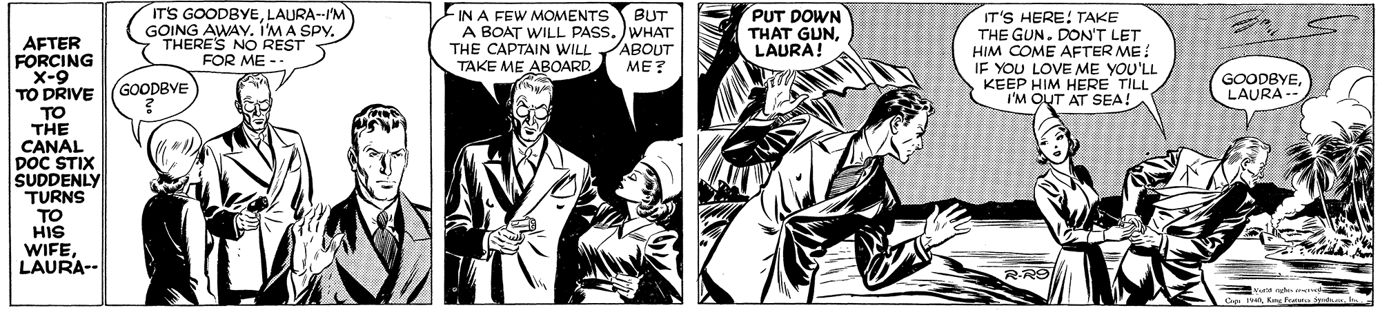 People OCR: IT'S GOODBYELAURA--I'M GOING AWAY. IMA SPY. THERE'S NO REST FOR ME -- IN A FEW MOMENTS A BOAT WILL PASS. )WHAT THE CAPTAIN WILL ABOUT TAKE ME ABOARD BUT PUT DOWN THAT GUNLAURA! IT'S HERE! TAKE THE GUN. DON'T LET HIM COME AFTER ME: IF YOU LOVE ME YOU'LL KEEP HIM HERE TILL I'M QUT AT SEA! AFTER FORCING X-9 TO DRIVE TO THE CANAL DoC STIX SUDDENLY TURNS TO HIS WIFELAURA-- ??? GOODBYE GOODBYELAURA R-R9 1n Kn Pan Sad he IT'S GOODBYELAURA--I'M GOING AWAY. IMA SPY. THERE'S NO REST FOR ME -- IN A FEW MOMENTS A BOAT WILL PASS. )WHAT THE CAPTAIN WILL ABOUT TAKE ME ABOARD BUT PUT DOWN THAT GUNLAURA! IT'S HERE! TAKE THE GUN. DON'T LET HIM COME AFTER ME: IF YOU LOVE ME YOU'LL KEEP HIM HERE TILL I'M QUT AT SEA! AFTER FORCING X-9 TO DRIVE TO THE CANAL DoC STIX SUDDENLY TURNS TO HIS WIFELAURA-- ??? GOODBYE GOODBYELAURA R-R9 1n Kn Pan Sad he