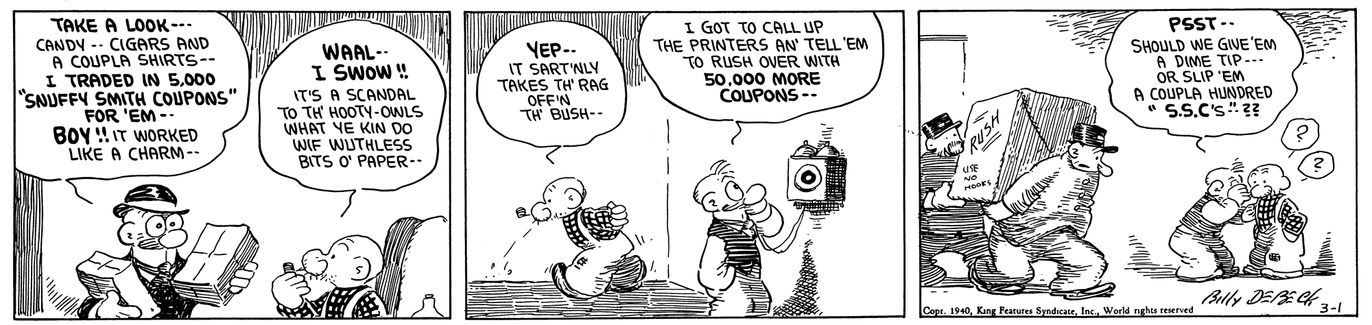 Font OCR: TAKE A LOOK --. CANDY -- CIGARS AND A COUPLA SHIRTS-- I TRADED IN 5000 "SNUFFY SMITH COUPONS" FOR 'EM - BOY !IT WORKED LIKE A CHARM -- YEP--. IT SART'NLY TAKES TH' RAG OFF'N TH BUSH-- I GOT TO CALL UP THE PRINTERS AN TELL'EM TO RUSH OVER WITH 50000 MORE COUPONS -- PSST-- SHOULD WE GIVE'EM A DIME TIP- OR SLIP 'EM A COUPLA HUNDRED S.S.C's?? WAAL-- I SWOW ! IT'S A SCANDAL TO TH' HOOTY-OWLS WHAT YE KIN DO WIF WUTHLESS BITS O' PAPER-- Blly DEE4 3-1 Capr. 1940World nghts reserved RUSH TAKE A LOOK --. CANDY -- CIGARS AND A COUPLA SHIRTS-- I TRADED IN 5000 "SNUFFY SMITH COUPONS" FOR 'EM - BOY !IT WORKED LIKE A CHARM -- YEP--. IT SART'NLY TAKES TH' RAG OFF'N TH BUSH-- I GOT TO CALL UP THE PRINTERS AN TELL'EM TO RUSH OVER WITH 50000 MORE COUPONS -- PSST-- SHOULD WE GIVE'EM A DIME TIP- OR SLIP 'EM A COUPLA HUNDRED S.S.C's?? WAAL-- I SWOW ! IT'S A SCANDAL TO TH' HOOTY-OWLS WHAT YE KIN DO WIF WUTHLESS BITS O' PAPER-- Blly DEE4 3-1 Capr. 1940Kang Fearures SyndicateWorld nghts reserved RUSH