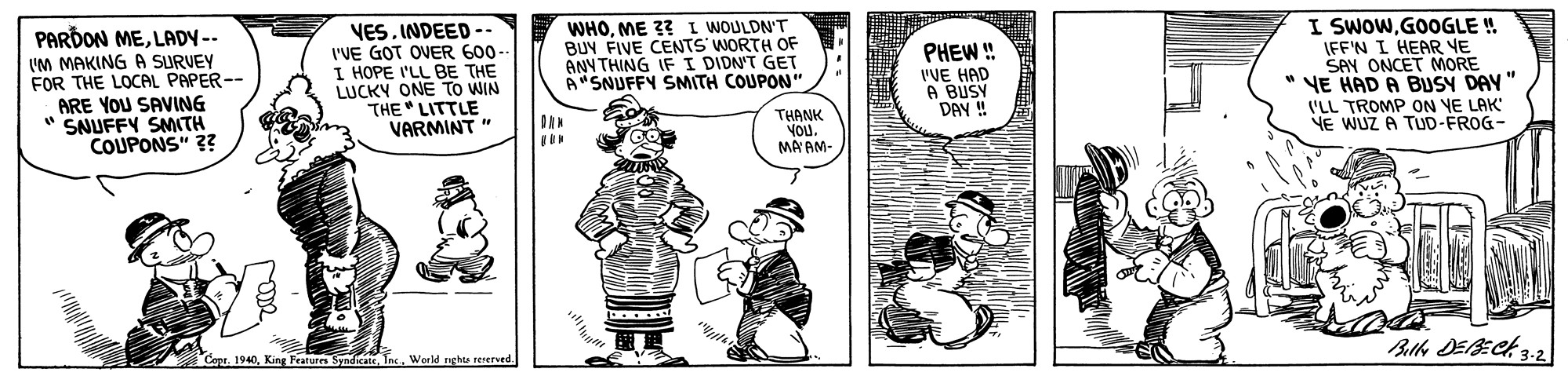 Gesture OCR: PARDON MELADY-- IM MAKING A SURVEY FOR THE LOCAL PAPER-- ARE YOU SAVING " SNUFFY SMITH COUPONS" ?? VESINDEED -- I'VE GOT OVER 600 I HOPE I'LL BE THE LUCKY ONE TO WIN THE LITTLE VARMINT " WHOME 3? I WOULDN'T BUV FIVE CENTS WORTH OF ANNTHING IF I DIDN'T GET A"SNUFFY SMITH COUPON" PHEW ! I'VE HAD A BUSY DAY! I SWOWGOOGLE ! IFF'N I HEAR VE SAY ONCET MORE " VE HAD A BUSY DAY" ('LL TROMP ON YE LAK VE WUZ A TUD-FROG- THANK VOUMA AM- Ballo DEBECK 3.2 Cope. 1940Werld ngh renerved PARDON MELADY-- IM MAKING A SURVEY FOR THE LOCAL PAPER-- ARE YOU SAVING " SNUFFY SMITH COUPONS" ?? VESINDEED -- I'VE GOT OVER 600 I HOPE I'LL BE THE LUCKY ONE TO WIN THE LITTLE VARMINT " WHOME 3? I WOULDN'T BUV FIVE CENTS WORTH OF ANNTHING IF I DIDN'T GET A"SNUFFY SMITH COUPON" PHEW ! I'VE HAD A BUSY DAY! I SWOWGOOGLE ! IFF'N I HEAR VE SAY ONCET MORE " VE HAD A BUSY DAY" ('LL TROMP ON YE LAK VE WUZ A TUD-FROG- THANK VOUMA AM- Ballo DEBECK 3.2 Cope. 1940King Featurs Syndicate IncWerld ngh renerved