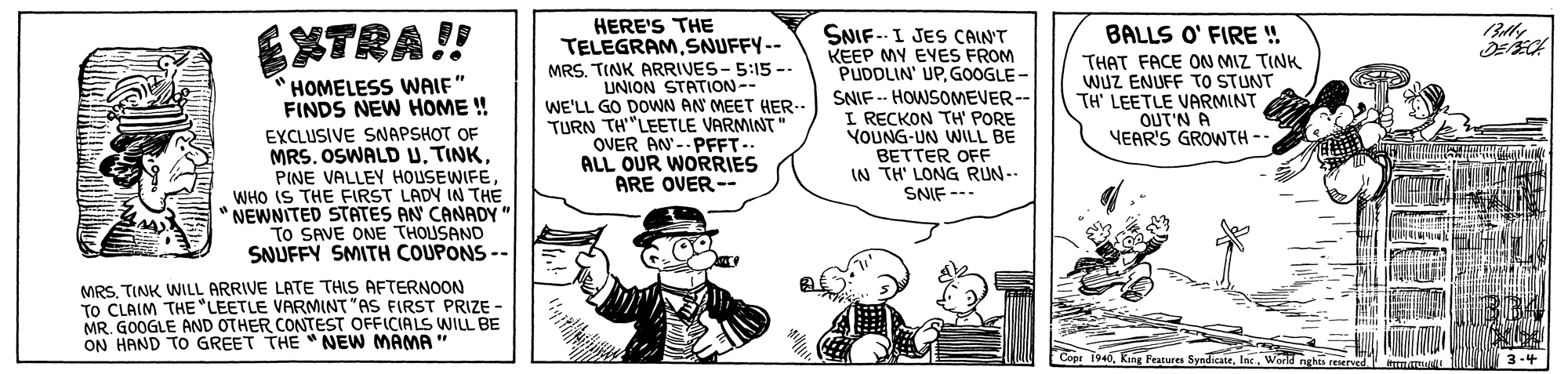 Sharing OCR: HERE'S THE TELEGRAMSNUFFY-- MRS. TINK ARRIVES- 5:15-- UNION STATION-- WE'LL GO DOWN AN MEET HER-. TURN TH"LEETLE VARMINT" OVER AN'-- PFFT- ALL OUR WORRIES ARE OVER-- BALLS O' FIRE !! SNIF.-- I JES CAIN'T KEEP MY EVES FROM PUDDLIN' UPGOOGLE- SNIF -- HOWSOMEVER-- I RECKON TH' PORE YOUNG-UN WILL BE BETTER OFF IN TH' LONG RUN-- XTRA!! THAT FACE ON MIZ TINK WUZ ENUFF TO STUNT TH' LEETLE VARMINT OUT'N A YEAR'S GROWTH -- HOMELESS WWAIF" FINDS NEW HOME ! EXCLUSIVE SNAPSHOT OF MRS. OSWALD U. TINKWHO IS THE FIRST LADY IN THE " NEWNITED STATES AN CANADY" TO SAVE ONE THOUSAND SNUFFY SMITH COUPONS -- SNIF --- MRSTINK WILL ARRIVE LATE THIS AFTERNOON TO CLAIM THE "LEETLE VARMINT "AS FIRST PRIZE - MR. GOOGLE AND OTHER CONTEST OFFICIALS WILL BE ON HAND TO GREET THE " NEW MAMA " Ceer 1940World nghts 3-4 HERE'S THE TELEGRAMSNUFFY-- MRS. TINK ARRIVES- 5:15-- UNION STATION-- WE'LL GO DOWN AN MEET HER-. TURN TH"LEETLE VARMINT" OVER AN'-- PFFT- ALL OUR WORRIES ARE OVER-- BALLS O' FIRE !! SNIF.-- I JES CAIN'T KEEP MY EVES FROM PUDDLIN' UPGOOGLE- SNIF -- HOWSOMEVER-- I RECKON TH' PORE YOUNG-UN WILL BE BETTER OFF IN TH' LONG RUN-- XTRA!! THAT FACE ON MIZ TINK WUZ ENUFF TO STUNT TH' LEETLE VARMINT OUT'N A YEAR'S GROWTH -- HOMELESS WWAIF" FINDS NEW HOME ! EXCLUSIVE SNAPSHOT OF MRS. OSWALD U. TINKPINE VALLEY HOUSEWIFEWHO IS THE FIRST LADY IN THE " NEWNITED STATES AN CANADY" TO SAVE ONE THOUSAND SNUFFY SMITH COUPONS -- SNIF --- MRSTINK WILL ARRIVE LATE THIS AFTERNOON TO CLAIM THE "LEETLE VARMINT "AS FIRST PRIZE - MR. GOOGLE AND OTHER CONTEST OFFICIALS WILL BE ON HAND TO GREET THE " NEW MAMA " Ceer 1940King Peatures SyndicateWorld nghts 3-4