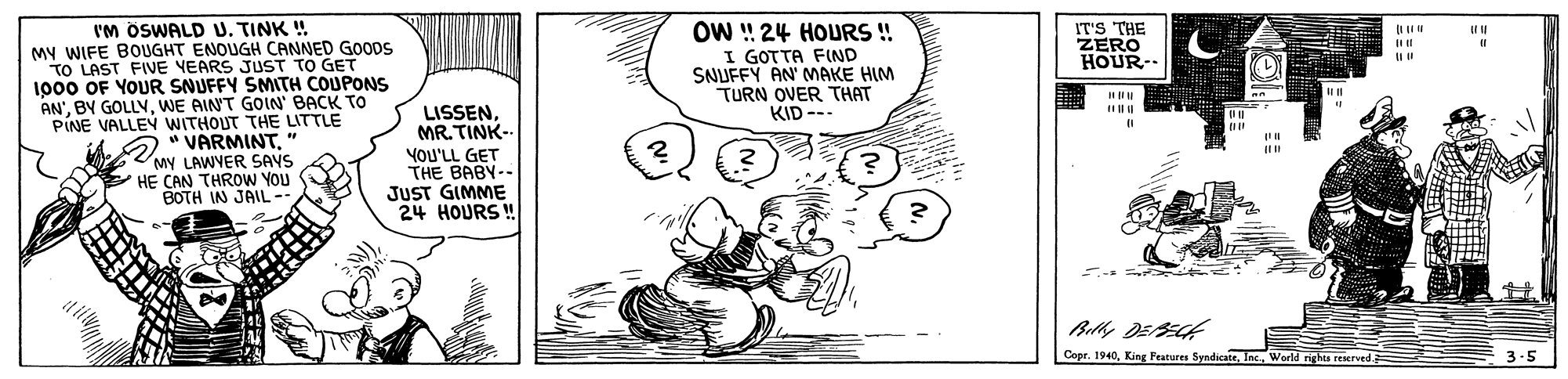 Parallel OCR: IM ÖSWALD U. TINK ! MY WIFE BOUGHT ENOUGH CANNED GOODS TO LAST FIVE YEARS JUST TO GET 1000 OF YOUR SNUFFY SMITH COUPONS AN'WE AINT GOIN' BACK TO PINE VALLEÝ WITHOUT THE LITTLE 2 " VARMINTMY LAWYER SAYS HE CAN THROWW YOU BOTH IN JAIL- OW ! 24 HOURS! I GOTTA FIND SNUFFY AN' MAKE HIM TURN OVER THAT KID --- IT'S THE ZERO HOUR- LISSENMR.TINK-- YOU'LL GET THE BABY-- JUST GIMME 24 HOURS ! Bely DEECK Copr. 1940World righes reserved. IM ÖSWALD U. TINK ! MY WIFE BOUGHT ENOUGH CANNED GOODS TO LAST FIVE YEARS JUST TO GET 1000 OF YOUR SNUFFY SMITH COUPONS AN'BY GOLLVWE AINT GOIN' BACK TO PINE VALLEÝ WITHOUT THE LITTLE 2 " VARMINTMY LAWYER SAYS HE CAN THROWW YOU BOTH IN JAIL- OW ! 24 HOURS! I GOTTA FIND SNUFFY AN' MAKE HIM TURN OVER THAT KID --- IT'S THE ZERO HOUR- LISSENMR.TINK-- YOU'LL GET THE BABY-- JUST GIMME 24 HOURS ! Bely DEECK Copr. 1940King Peutures SyndicateWorld righes reserved.