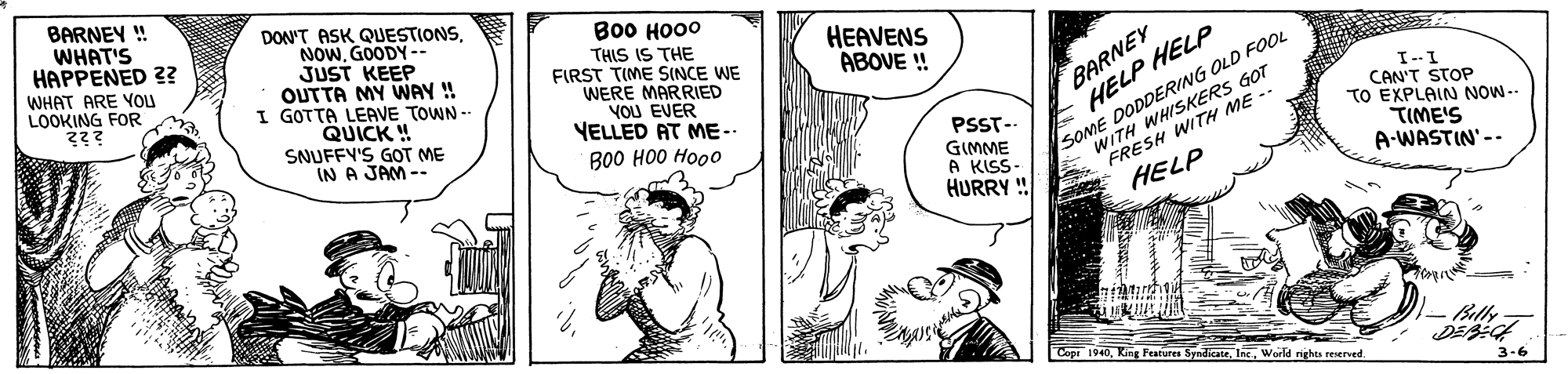 Art OCR: BARNEY ! WHAT'S HAPPENED 2? WHAT ARE YOI LOOKING FOR DON'T ASK QUESTIONSGOODY-- JUST KEEP OUTTA MY WNAY ! I GOTTA LEAVE TOWN - QUICK ! SNUFFY'S GOT ME IN A JAM -- ??? ???? THIS IS THE FIRST TIME SINCE WE WERE MARRIED YOU EVER YELLED AT ME- HEAVENS ABOVE ! SOME DODDERING OLD FOOL ITH WHISKERS GOT BARNEY HELP HELP - WIESH WITH ME -- HELP I--I CAN'T STOP TO EXPLAIN NOW-- TIME'S A-WASTIN' -- PSST- GIMME A KISS- HURRY ! B00 HO0 Hooo - Bally Cope 1940World nights reserved 3-6 BARNEY ! WHAT'S HAPPENED 2? WHAT ARE YOI LOOKING FOR DON'T ASK QUESTIONSGOODY-- JUST KEEP OUTTA MY WNAY ! I GOTTA LEAVE TOWN - QUICK ! SNUFFY'S GOT ME IN A JAM -- ??? ???? THIS IS THE FIRST TIME SINCE WE WERE MARRIED YOU EVER YELLED AT ME- HEAVENS ABOVE ! SOME DODDERING OLD FOOL ITH WHISKERS GOT BARNEY HELP HELP - WIESH WITH ME -- HELP I--I CAN'T STOP TO EXPLAIN NOW-- TIME'S A-WASTIN' -- PSST- GIMME A KISS- HURRY ! B00 HO0 Hooo - Bally Cope 1940King Features SyndicateWorld nights reserved 3-6