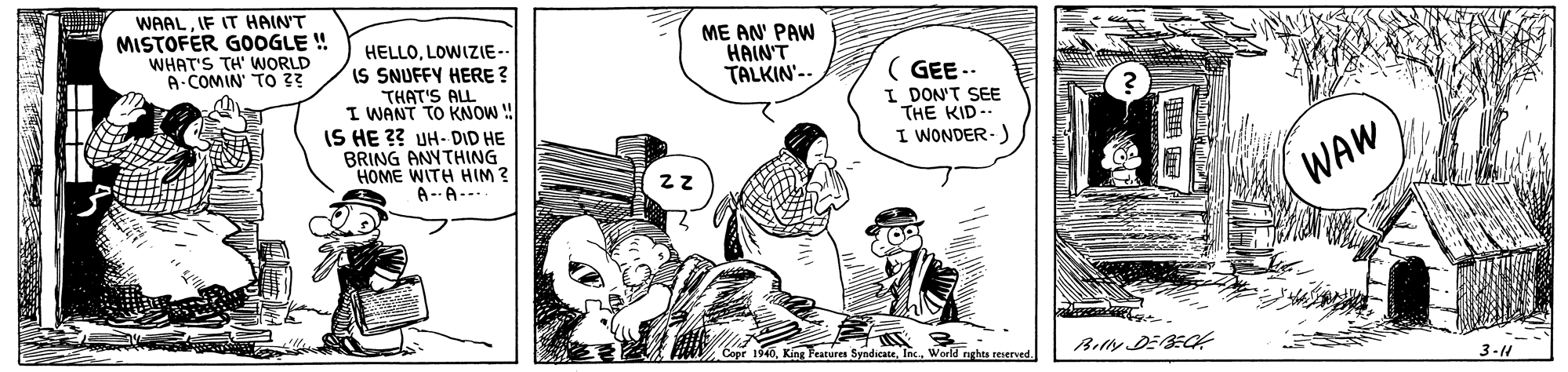 Rectangle OCR: WAALIF IT HAIN'T MISTOFER GOOGLE ! WHAT'S TH' WORLD A COMIN TO 3? HELLOLOWIZIE-- IS SNUFFY HERE ? ME AN' PAW HAIN'T TALKIN'-- THAT'S ALL I WANT TO KNOW ! IS HE 3? UH- DID HE BRING ANYTHING HOME WITH HIM? A--A--- ( GEE -- I DON'T SEE THE KID-. I WONDER-) WAW opr 1940World nghas reserved 3-4 WAALIF IT HAIN'T MISTOFER GOOGLE ! WHAT'S TH' WORLD A COMIN TO 3? HELLOLOWIZIE-- IS SNUFFY HERE ? ME AN' PAW HAIN'T TALKIN'-- THAT'S ALL I WANT TO KNOW ! IS HE 3? UH- DID HE BRING ANYTHING HOME WITH HIM? A--A--- ( GEE -- I DON'T SEE THE KID-. I WONDER-) WAW opr 1940King Features Syndicate. Ins.World nghas reserved 3-4