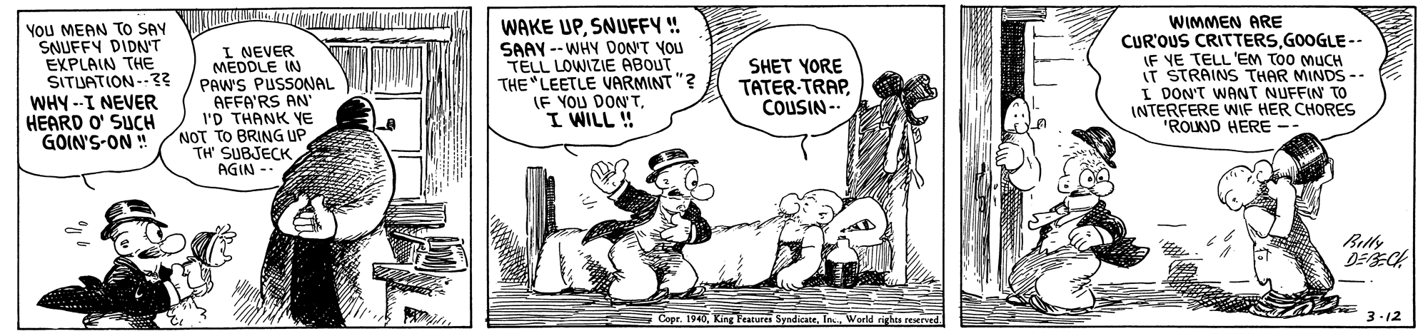Line OCR: You MEAN TO SAY SNUFFY DIDN'T EXPLAIN THE SITUATION--3? WHY -I NEVER HEARD O' SUCH GOIN'S-ON! I NEVER MEDDLE IN PAW'S PUSSONAL AFFA'RS AN' I'D THANK YE NOT TO BRING UP TH SUBJECK AGIN - WAKE UPSNUFFY ! SAAY -- WHY DON'T YOU TELL LOWIZIE ABOUT THE "LEETLE VARMINT "? IF YOU DON'TI WILL ! WIMMEN ARE CUR'OUS CRITTERSGOOGLE -- IF YE TELL 'EM TOO MUCH IT STRAINS THAR MINDS -- I DON'T WANT NUFFIN TO INTERFERE WIF HER CHORES "ROUND HERE -- SHET YORE TATER-TRAPCOUSIN -- Bitly DEE Cope. 1940World rights reserved. 3-12 You MEAN TO SAY SNUFFY DIDN'T EXPLAIN THE SITUATION--3? WHY -I NEVER HEARD O' SUCH GOIN'S-ON! I NEVER MEDDLE IN PAW'S PUSSONAL AFFA'RS AN' I'D THANK YE NOT TO BRING UP TH SUBJECK AGIN - WAKE UPSNUFFY ! SAAY -- WHY DON'T YOU TELL LOWIZIE ABOUT THE "LEETLE VARMINT "? IF YOU DON'TI WILL ! WIMMEN ARE CUR'OUS CRITTERSGOOGLE -- IF YE TELL 'EM TOO MUCH IT STRAINS THAR MINDS -- I DON'T WANT NUFFIN TO INTERFERE WIF HER CHORES "ROUND HERE -- SHET YORE TATER-TRAPCOUSIN -- Bitly DEE Cope. 1940King Featurea SyndicateWorld rights reserved. 3-12