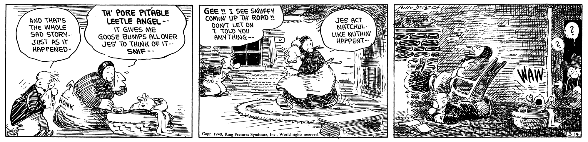 Design OCR: AND THAT'S THE WHOLE SAD STORY.-- JUST AS IT HAPPENED- TH' PORE PITABLE LEETLE ANGEL -- IT GIVES ME GOOSE BUMPS ALL OVER JES' TO THINK OF IT- SNIF -- GEE !! I SE SNUFFY COMIN' UP TH' ROAD ! DON'T LET ON I TOLD YOU ANY THING-- JES ACT NATCHUL- LIKE NUTHIN HAPPENT- Copr 1940Werld rights reserved. AND THAT'S THE WHOLE SAD STORY.-- JUST AS IT HAPPENED- TH' PORE PITABLE LEETLE ANGEL -- IT GIVES ME GOOSE BUMPS ALL OVER JES' TO THINK OF IT- SNIF -- GEE !! I SE SNUFFY COMIN' UP TH' ROAD ! DON'T LET ON I TOLD YOU ANY THING-- JES ACT NATCHUL- LIKE NUTHIN HAPPENT- Copr 1940Kiing Features SyndicateWerld rights reserved.