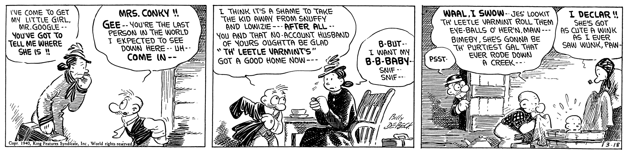 Art OCR: I'VE COME TO GET MY LITTLE GIRLMR.GOOGLE -. YoU'VE GOT TO TELL ME WHERE SHE IS ! MRS. CONKY ! GEE -- YOU'RE THE LAST PERSON IN THE WORLD I EXPECTED TO SEE DOWN HERE -- UH- COME IN -- I THINK IT'SA SHAME TO TAKE THE KID AWAY FROM SNUFFY AND LOWIZIE--- AFTER ALL.. You AND THAT NO-ACCOUNT HUSBAND OF YOURS OUGHTTA BE GLAD " TH' LEETLE VARMINT'S" GOT A GOOD HOME NOW--- WAALI SWOW- JES LOOKIT TH' LEETLE VARMINT ROLL THEM EVE-BALLS O' HER'NMAW --- BIMEBYSHE'S GONNA BE TH' PURTIEST GAL THAT EVER RODE DOWN A CREEK -- I DECLAR ! SHE'S GOT / AS CUTE A WINK AS I EVER SAW WUNKPAW- B-BUT.. I WANT MY B-8-BABY- SNIF -- SNIF-- PSST- Bully Cepr. 1940World rights reserved 73-18 I'VE COME TO GET MY LITTLE GIRLMR.GOOGLE -. YoU'VE GOT TO TELL ME WHERE SHE IS ! MRS. CONKY ! GEE -- YOU'RE THE LAST PERSON IN THE WORLD I EXPECTED TO SEE DOWN HERE -- UH- COME IN -- I THINK IT'SA SHAME TO TAKE THE KID AWAY FROM SNUFFY AND LOWIZIE--- AFTER ALL.. You AND THAT NO-ACCOUNT HUSBAND OF YOURS OUGHTTA BE GLAD " TH' LEETLE VARMINT'S" GOT A GOOD HOME NOW--- WAALI SWOW- JES LOOKIT TH' LEETLE VARMINT ROLL THEM EVE-BALLS O' HER'NMAW --- BIMEBYSHE'S GONNA BE TH' PURTIEST GAL THAT EVER RODE DOWN A CREEK -- I DECLAR ! SHE'S GOT / AS CUTE A WINK AS I EVER SAW WUNKPAW- B-BUT.. I WANT MY B-8-BABY- SNIF -- SNIF-- PSST- Bully Cepr. 1940King Peatures SyndicateWorld rights reserved 73-18
