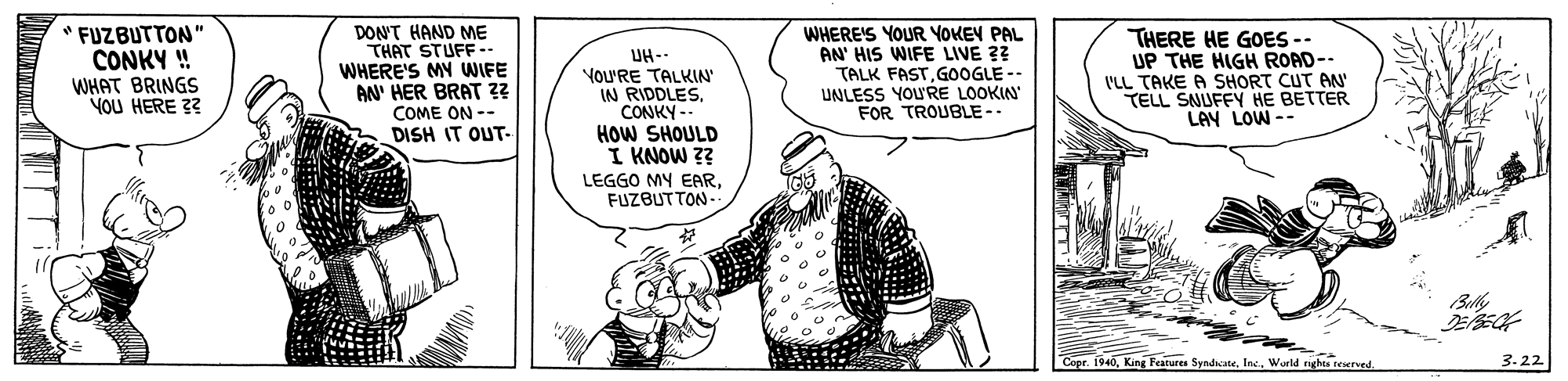 Font OCR: " FUZBUTTON" CONKY ! WHAT BRINGS YOU HERE 3? DON'T HAND ME THAT STUFF.. WHERE'S MY WIFE AN' HER BRAT ?? COME ON -- DISH IT OUT- UH-- YoU'RE TALKIN IN RIDDLES. CONKY - HOW SHOULD I KNOW 3? WHERE'S YOUR YOKEV PAL AN' HIS WIFE LIVE 2? TALK FASTGOOGLE -- UNLESS YOU'RE LOOKIN FOR TROUBLE-. THERE HE GOES -- UP THE HIGH ROAD-- ('LL TAKE A SHORT CUT AN TELL SNUFEY HE BETTER LAY LOW-- LEGGO MY EARFUZBUTTON-- Bully Cepr. 1940World rights eserved. 3.22 " FUZBUTTON" CONKY ! WHAT BRINGS YOU HERE 3? DON'T HAND ME THAT STUFF.. WHERE'S MY WIFE AN' HER BRAT ?? COME ON -- DISH IT OUT- UH-- YoU'RE TALKIN IN RIDDLES. CONKY - HOW SHOULD I KNOW 3? WHERE'S YOUR YOKEV PAL AN' HIS WIFE LIVE 2? TALK FASTGOOGLE -- UNLESS YOU'RE LOOKIN FOR TROUBLE-. THERE HE GOES -- UP THE HIGH ROAD-- ('LL TAKE A SHORT CUT AN TELL SNUFEY HE BETTER LAY LOW-- LEGGO MY EARFUZBUTTON-- Bully Cepr. 1940King Feature SyndicateWorld rights eserved. 3.22