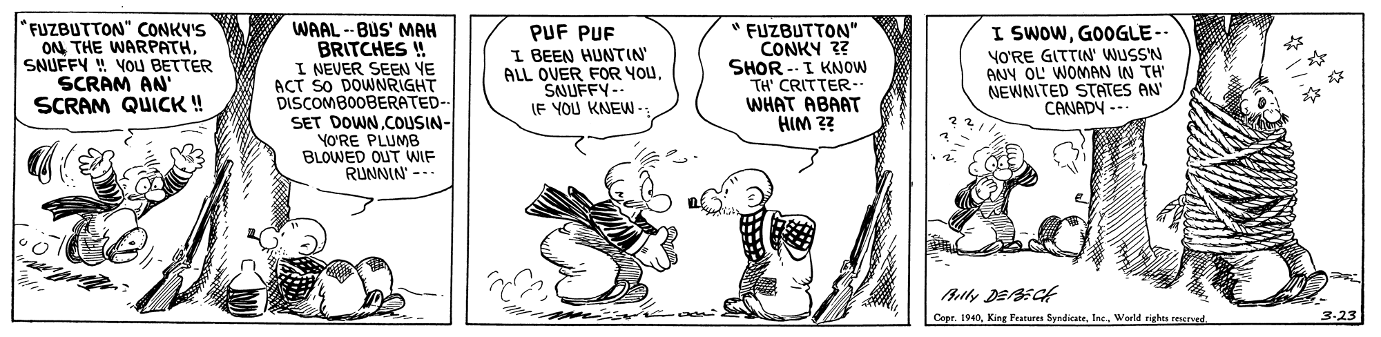 Drawing OCR: *FUZBUTTON" CONKV'S ON THE WARPATHSNUFFY ! VOU BETTER SCRAM AN' SCRAM QUICK ! WAAL -- BUS' MAH BRITCHES ! I NEVER SEEN YE ACT SO DOWNRIGHT DISCOMBOOBERATED-- SET DOWNCOUSIN- YO?RE PLUMB BLOWED OUT WIF RUNNIN --. PUF PUF I BEEN HUNTIN' ALL OVER FOR YOUSNUFFY-- (F YOU KNEW- " FUZBUTTON" CONKY 32 SHOR --I KNOW TH' CRITTER-. WHAT ABAAT HIM ?? SwoWGOOGLE-- VO'RE GITTIN' WUSSN ANY OL' WOMAN IN TH' NEWNITED STATES AN' CANADY --. Ally DEAECH Cope. 1940World rights resorved *FUZBUTTON" CONKV'S ON THE WARPATHSNUFFY ! VOU BETTER SCRAM AN' SCRAM QUICK ! WAAL -- BUS' MAH BRITCHES ! I NEVER SEEN YE ACT SO DOWNRIGHT DISCOMBOOBERATED-- SET DOWNCOUSIN- YO?RE PLUMB BLOWED OUT WIF RUNNIN --. PUF PUF I BEEN HUNTIN' ALL OVER FOR YOUSNUFFY-- (F YOU KNEW- " FUZBUTTON" CONKY 32 SHOR --I KNOW TH' CRITTER-. WHAT ABAAT HIM ?? SwoWGOOGLE-- VO'RE GITTIN' WUSSN ANY OL' WOMAN IN TH' NEWNITED STATES AN' CANADY --. Ally DEAECH Cope. 1940King Fratures SyndicateWorld rights resorved