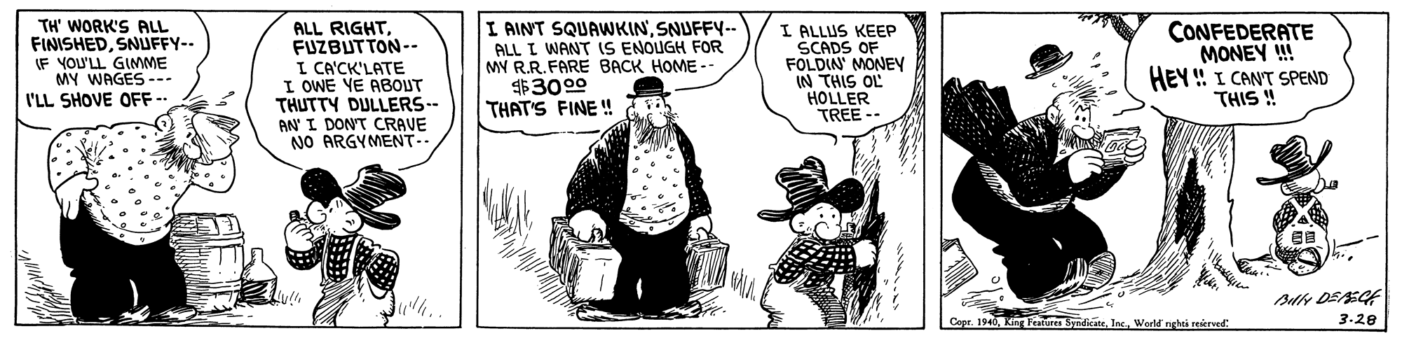 Art OCR: TH' WORK'S ALL FINISHEDSNUFFY-- IF YOU'LL GIMME MY WAGES --- I'LL SHOVE OFF- ALL RIGHTFUZBUTTON-- I CA'CK'LATE I OWE YE ABOUT THUTTY DULLERS-- AN' I DONT CRAVE NO ARGYMENT.. I AINT SQUAWKINSNUFFY-- ALL I WANT IS ENOUGH FOR MY R.R.FARE BACK HOME -- $3000 THAT'S FINE ! I ALLUS KEEP SCADS OF FOLDIN MONEY IN THIS OL HOLLER TREE -- CONFEDERATE MONEY ! HEY ! I CANT SPEND THIS ! ?? Ad DEEGE 3.28 1940Werld nghti reierved: TH' WORK'S ALL FINISHEDSNUFFY-- IF YOU'LL GIMME MY WAGES --- I'LL SHOVE OFF- ALL RIGHTFUZBUTTON-- I CA'CK'LATE I OWE YE ABOUT THUTTY DULLERS-- AN' I DONT CRAVE NO ARGYMENT.. I AINT SQUAWKINSNUFFY-- ALL I WANT IS ENOUGH FOR MY R.R.FARE BACK HOME -- $3000 THAT'S FINE ! I ALLUS KEEP SCADS OF FOLDIN MONEY IN THIS OL HOLLER TREE -- CONFEDERATE MONEY ! HEY ! I CANT SPEND THIS ! ? ? Ad DEEGE 3.28 1940King Peatura SyndicateWerld nghti reierved: